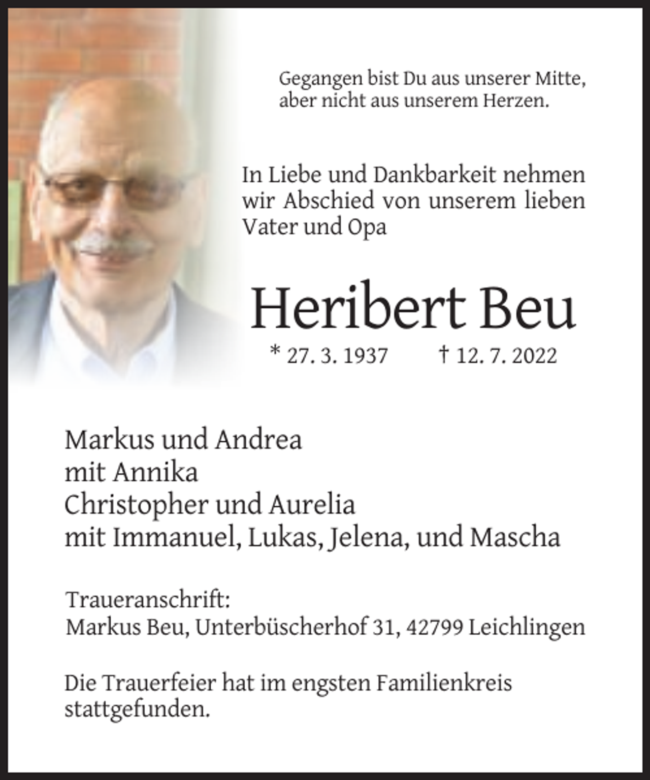<p>Gegangen bist Du aus unserer Mitte,<br />aber nicht aus unserem Herzen.</p><p>In Liebe und Dankbarkeit nehmen<br />wir Abschied von unserem lieben<br />Vater und Opa</p><p>Heribert Beu<br />* 27. 3. 1937</p><p>† 12. 7. 2022</p><p>Markus und Andrea<br />mit Annika<br />Christopher und Aurelia<br />mit Immanuel, Lukas, Jelena, und Mascha<br />Traueranschrift:<br />Markus Beu, Unterbüscherhof 31, 42799 Leichlingen<br />Die Trauerfeier hat im engsten Familienkreis<br />stattgefunden.</p>