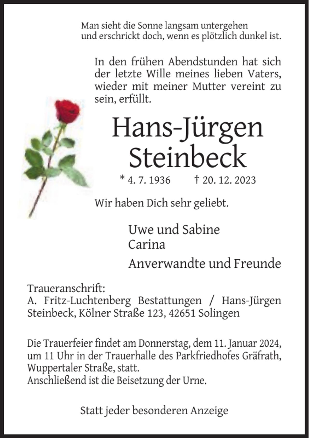 <p>Man sieht die Sonne langsam untergehen<br />und erschrickt doch, wenn es plötzlich dunkel ist.</p><p>In den frühen Abendstunden hat sich<br />der letzte Wille meines lieben Vaters,<br />wieder mit meiner Mutter vereint zu<br />sein, erfüllt.</p><p>Hans-Jürgen<br />Steinbeck<br />* 4. 7. 1936</p><p>† 20. 12. 2023</p><p>Wir haben Dich sehr geliebt.</p><p>Uwe und Sabine<br />Carina<br />Anverwandte und Freunde<br />Traueranschrift:<br />A. Fritz-Luchtenberg Bestattungen / Hans-Jürgen<br />Steinbeck, Kölner Straße 123, 42651 Solingen<br />Die Trauerfeier findet am Donnerstag, dem 11. Januar 2024,<br />um 11 Uhr in der Trauerhalle des Parkfriedhofes Gräfrath,<br />Wuppertaler Straße, statt.<br />Anschließend ist die Beisetzung der Urne.<br />Statt jeder besonderen Anzeige</p>