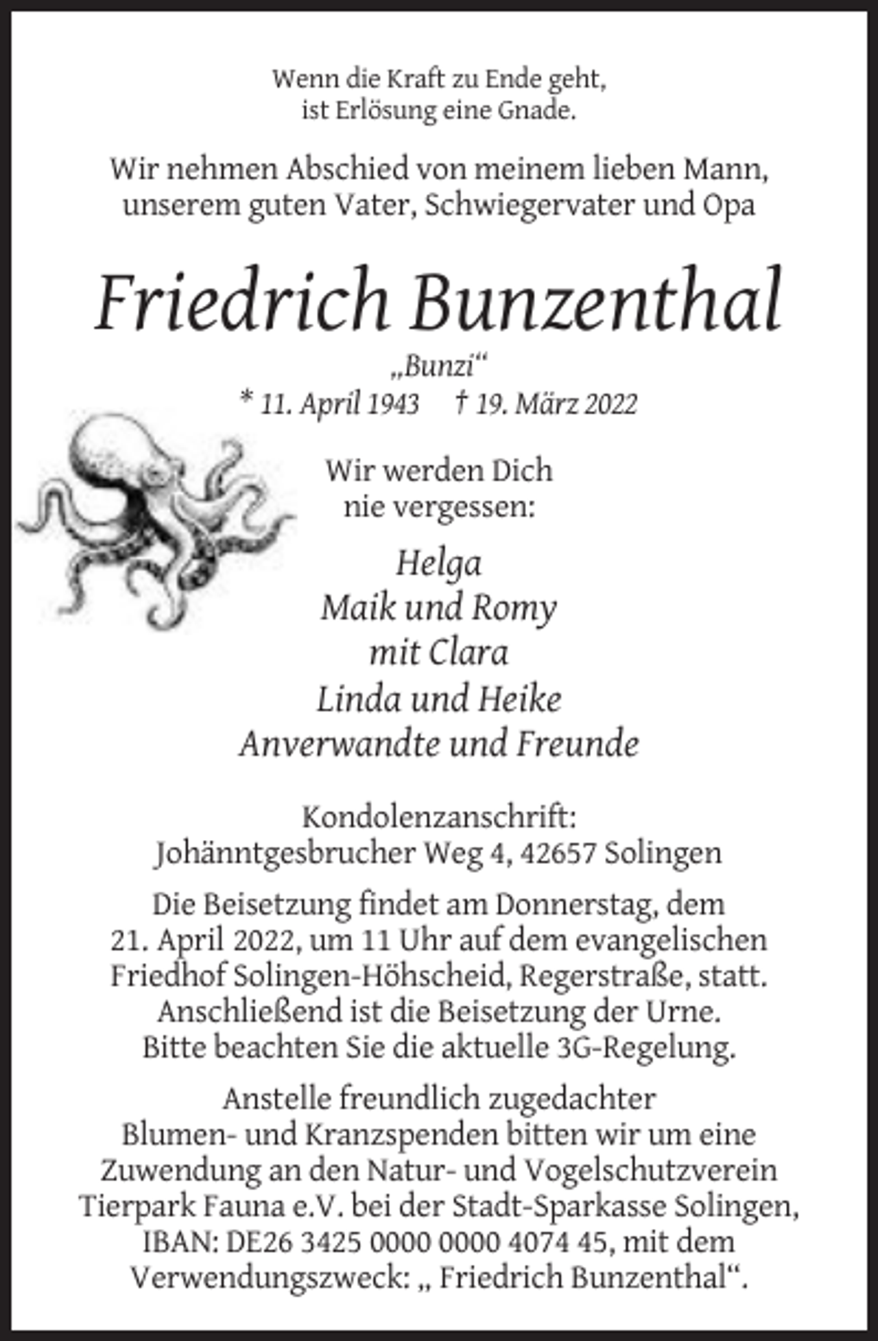 <p>Wenn die Kraft zu Ende geht,<br />ist Erlösung eine Gnade.</p><p>Wir nehmen Abschied von meinem lieben Mann,<br />unserem guten Vater, Schwiegervater und Opa</p><p>Friedrich Bunzenthal<br />„Bunzi“<br />* 11. April 1943 † 19. März 2022<br />Wir werden Dich<br />nie vergessen:</p><p>Helga<br />Maik und Romy<br />mit Clara<br />Linda und Heike<br />Anverwandte und Freunde<br />Kondolenzanschrift:<br />Johänntgesbrucher Weg 4, 42657 Solingen<br />Die Beisetzung findet am Donnerstag, dem<br />21. April 2022, um 11 Uhr auf dem evangelischen<br />Friedhof Solingen-Höhscheid, Regerstraße, statt.<br />Anschließend ist die Beisetzung der Urne.<br />Bitte beachten Sie die aktuelle 3G-Regelung.<br />Anstelle freundlich zugedachter<br />Blumen- und Kranzspenden bitten wir um eine<br />Zuwendung an den Natur- und Vogelschutzverein<br />Tierpark Fauna e.V. bei der Stadt-Sparkasse Solingen,<br />IBAN: DE26 3425 4075, mit dem<br />Verwendungszweck: „ Friedrich Bunzenthal“.</p>