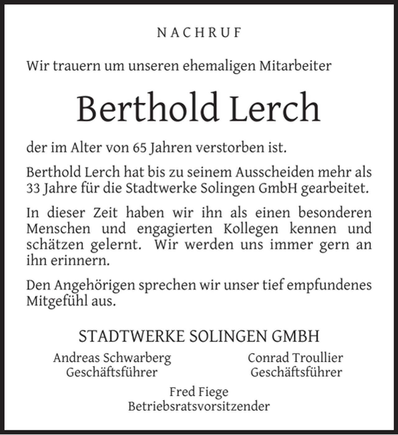 <p>NACHRUF<br />Wir trauern um unseren ehemaligen Mitarbeiter</p><p>Berthold Lerch<br />der im Alter von 65 Jahren verstorben ist.<br />Berthold Lerch hat bis zu seinem Ausscheiden mehr als<br />33 Jahre für die Stadtwerke Solingen GmbH gearbeitet.<br />In dieser Zeit haben wir ihn als einen besonderen<br />Menschen und engagierten Kollegen kennen und<br />schätzen gelernt. Wir werden uns immer gern an<br />ihn erinnern.<br />Den Angehörigen sprechen wir unser tief empfundenes<br />Mitgefühl aus.</p><p>STADTWERKE SOLINGEN GMBH<br />Andreas Schwarberg<br />Conrad Troullier<br />Geschäftsführer<br />Geschäftsführer<br />Fred Fiege<br />Betriebsratsvorsitzender</p>