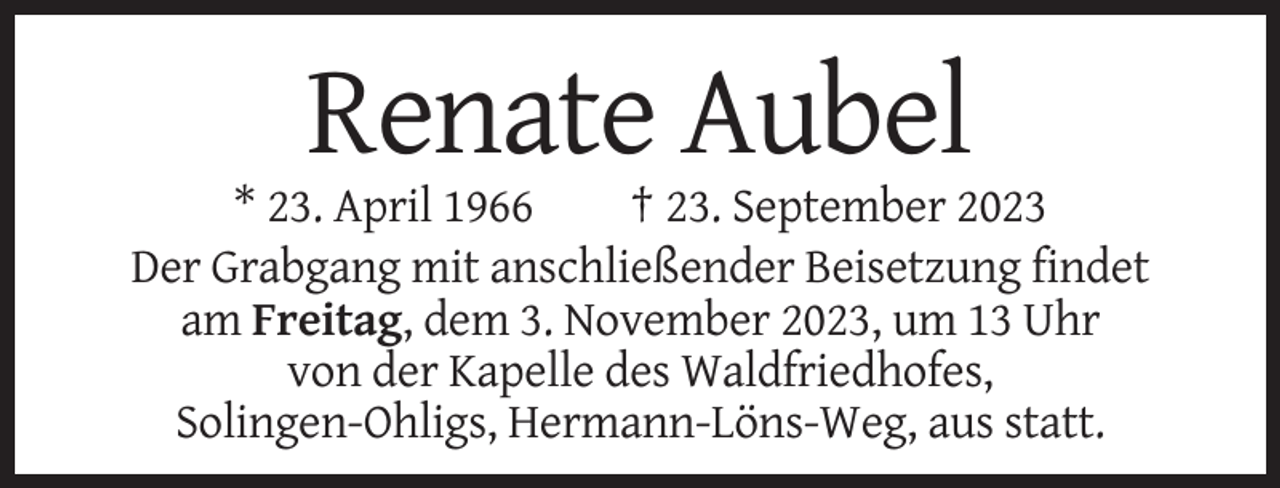 <p>Renate Aubel<br />* 23. April 1966<br />† 23. September 2023<br />Der Grabgang mit anschließender Beisetzung findet<br />am Freitag, dem 3. November 2023, um 13 Uhr<br />von der Kapelle des Waldfriedhofes,<br />Solingen-Ohligs, Hermann-Löns-Weg, aus statt.</p>