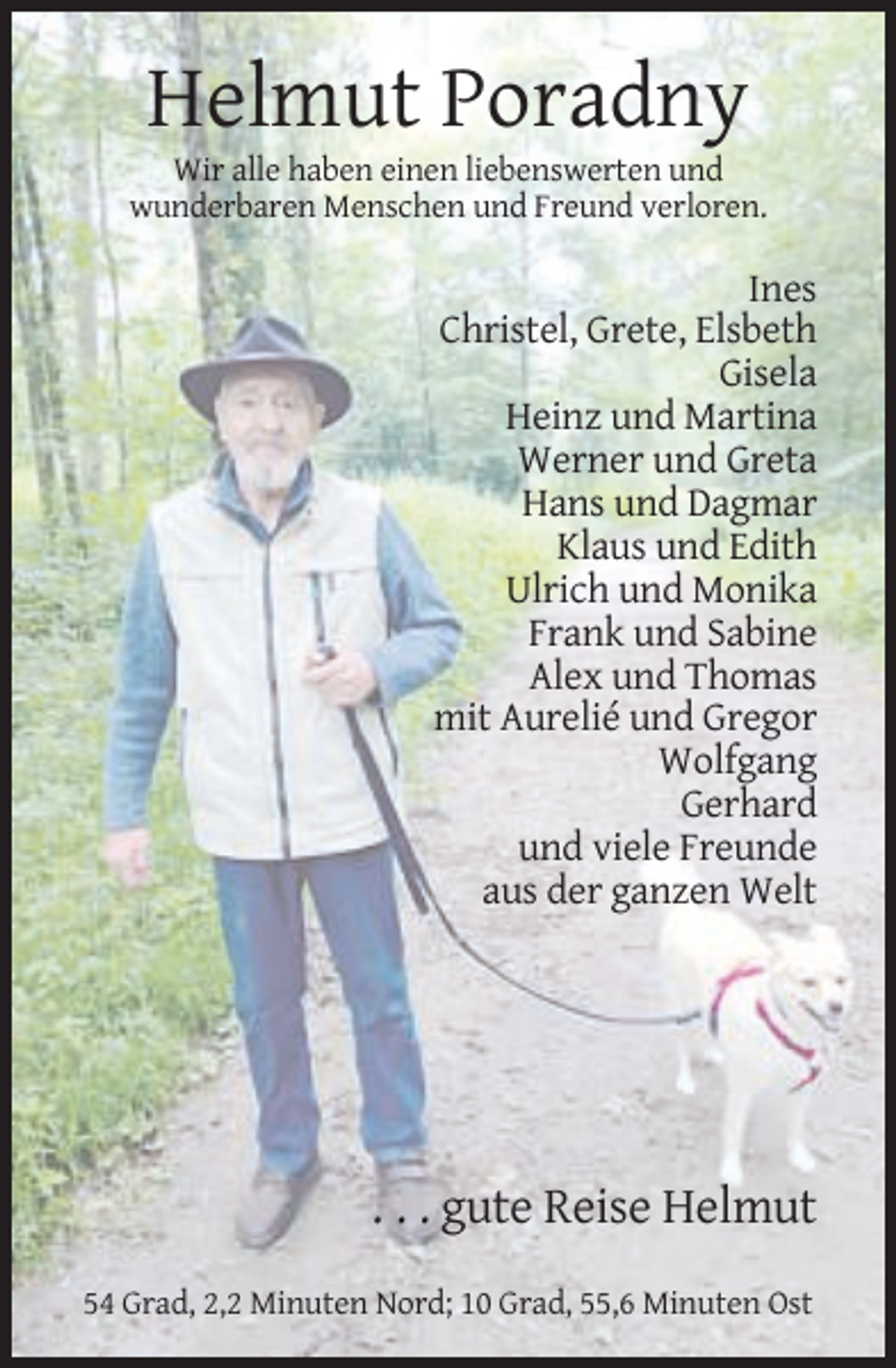 <p>Helmut Poradny<br />Wir alle haben einen liebenswerten und<br />wunderbaren Menschen und Freund verloren.</p><p>Ines<br />Christel, Grete, Elsbeth<br />Gisela<br />Heinz und Martina<br />Werner und Greta<br />Hans und Dagmar<br />Klaus und Edith<br />Ulrich und Monika<br />Frank und Sabine<br />Alex und Thomas<br />mit Aurelié und Gregor<br />Wolfgang<br />Gerhard<br />und viele Freunde<br />aus der ganzen Welt</p><p>. . . gute Reise Helmut<br />54 Grad, 2,2 Minuten Nord; 10 Grad, 55,6 Minuten Ost</p>