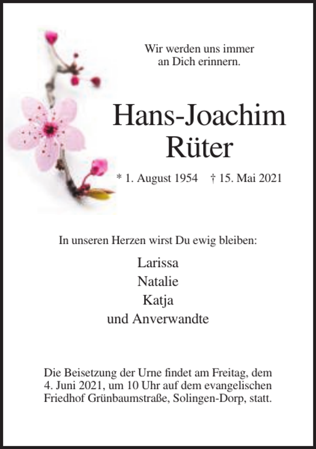 <p>Wir werden uns immer<br />an Dich erinnern.</p><p>Hans-Joachim<br />Rüter<br />* 1. August 1954 † 15. Mai 2021</p><p>In unseren Herzen wirst Du ewig bleiben:</p><p>Larissa<br />Natalie<br />Katja<br />und Anverwandte</p><p>Die Beisetzung der Urne findet am Freitag, dem<br />4. Juni 2021, um 10 Uhr auf dem evangelischen<br />Friedhof Grünbaumstraße, Solingen-Dorp, statt.</p>