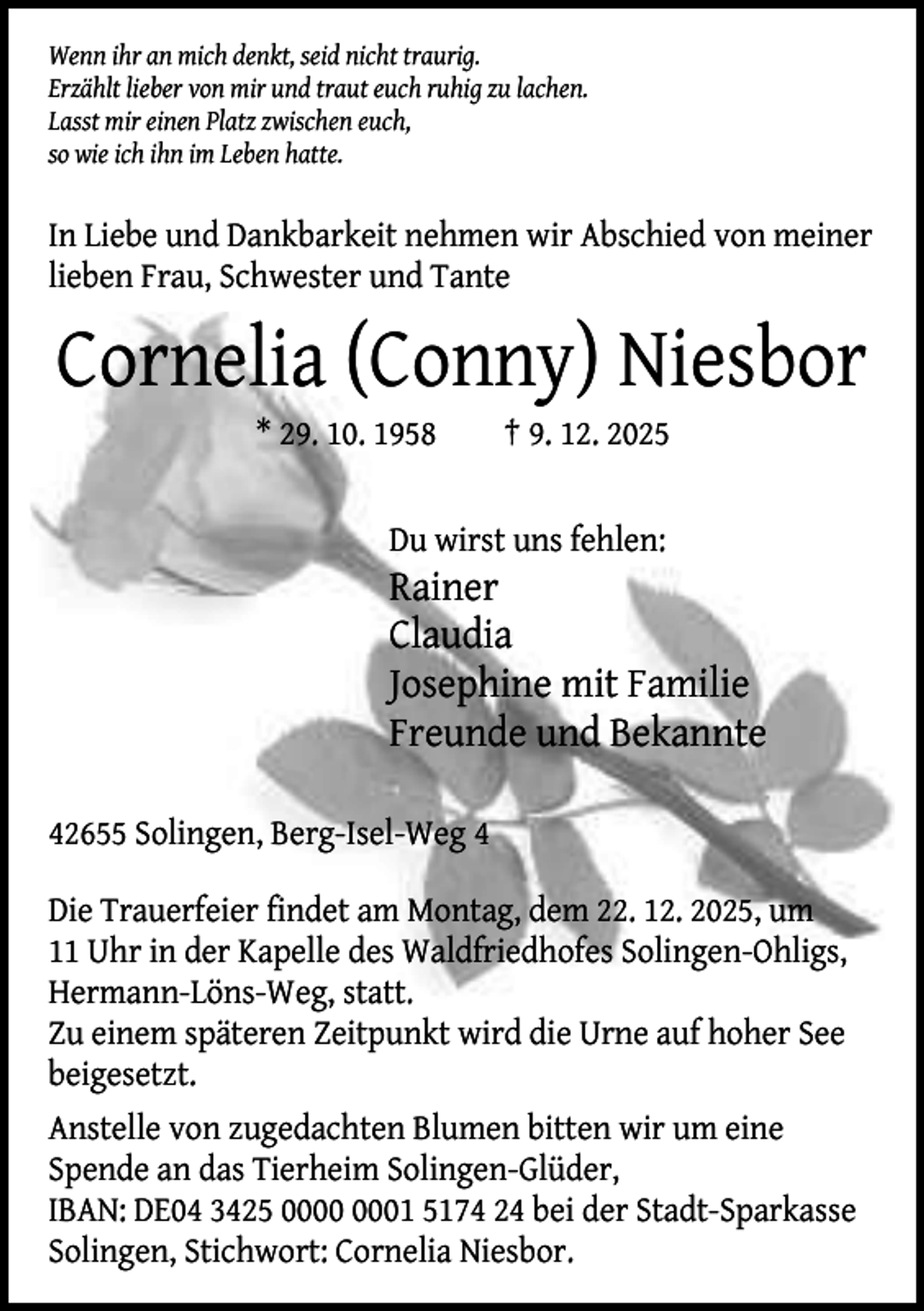 <p>Wenn ihr an mich denkt, seid nicht traurig.<br />Erzählt lieber von mir und traut euch ruhig zu lachen.<br />Lasst mir einen Platz zwischen euch,<br />so wie ich ihn im Leben hatte.</p><p>In Liebe und Dankbarkeit nehmen wir Abschied von meiner<br />lieben Frau, Schwester und Tante</p><p>Cornelia (Conny) Niesbor<br />* 29. 10. 1958</p><p>† 9. 12. 2025</p><p>Du wirst uns fehlen:</p><p>Rainer<br />Claudia<br />Josephine mit Familie<br />Freunde und Bekannte<br />42655 Solingen, Berg-Isel-Weg 4<br />Die Trauerfeier findet am Montag, dem 22. 12. 2025, um<br />11 Uhr in der Kapelle des Waldfriedhofes Solingen-Ohligs,<br />Hermann-Löns-Weg, statt.<br />Zu einem späteren Zeitpunkt wird die Urne auf hoher See<br />beigesetzt.<br />Anstelle von zugedachten Blumen bitten wir um eine<br />Spende an das Tierheim Solingen-Glüder,<br />IBAN: DE04 3425 01 5174 24 bei der Stadt-Sparkasse<br />Solingen, Stichwort: Cornelia Niesbor.</p>