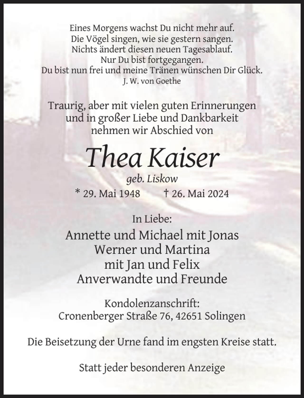 <p>Eines Morgens wachst Du nicht mehr auf.<br />Die Vögel singen, wie sie gestern sangen.<br />Nichts ändert diesen neuen Tagesablauf.<br />Nur Du bist fortgegangen.<br />Du bist nun frei und meine Tränen wünschen Dir Glück.<br />J. W. von Goethe</p><p>Traurig, aber mit vielen guten Erinnerungen<br />und in großer Liebe und Dankbarkeit<br />nehmen wir Abschied von</p><p>Thea Kaiser<br />geb. Liskow<br />* 29. Mai 1948<br />† 26. Mai 2024<br />In Liebe:</p><p>Annette und Michael mit Jonas<br />Werner und Martina<br />mit Jan und Felix<br />Anverwandte und Freunde<br />Kondolenzanschrift:<br />Cronenberger Straße 76, 42651 Solingen<br />Die Beisetzung der Urne fand im engsten Kreise statt.<br />Statt jeder besonderen Anzeige</p>