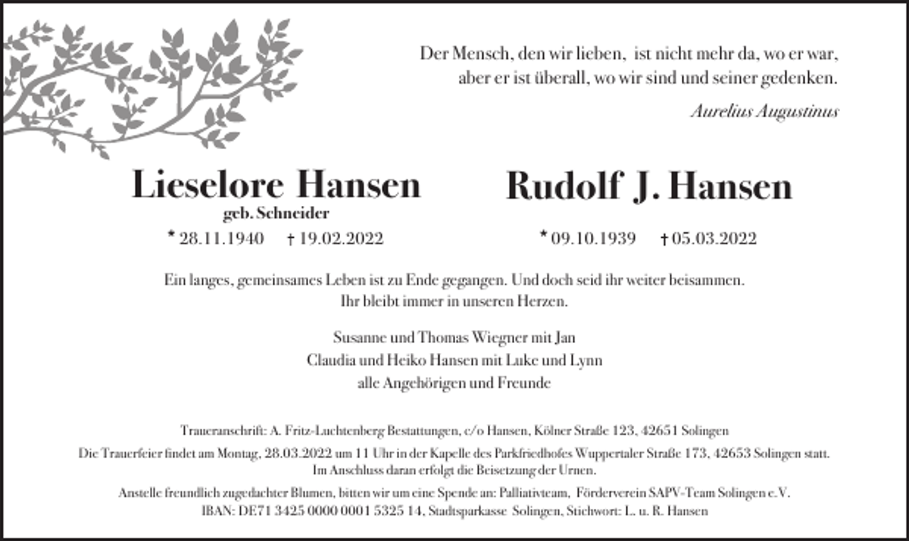 <p>Der Mensch, den wir lieben, ist nicht mehr da, wo er war,<br />aber er ist überall, wo wir sind und seiner gedenken.<br />Aurelius Augustinus</p><p>Lieselore Hansen<br />geb. Schneider<br />* 28.11.1940<br />19.02.2022</p><p>Rudolf J. Hansen<br />* 09.10.1939</p><p>05.03.2022</p><p>Ein langes, gemeinsames Leben ist zu Ende gegangen. Und doch seid ihr weiter beisammen.<br />Ihr bleibt immer in unseren Herzen.<br />Susanne und Thomas Wiegner mit Jan<br />Claudia und Heiko Hansen mit Luke und Lynn<br />alle Angehörigen und Freunde<br />Traueranschrift: A. Fritz-Luchtenberg Bestattungen, c/o Hansen, Kölner Straße 123, 42651 Solingen<br />Die Trauerfeier ﬁndet am Montag, 28.03.2022 um 11 Uhr in der Kapelle des Parkfriedhofes Wuppertaler Straße 173, 42653 Solingen statt.<br />Im Anschluss daran erfolgt die Beisetzung der Urnen.<br />Anstelle freundlich zugedachter Blumen, bitten wir um eine Spende an: Palliativteam, Förderverein SAPV-Team Solingen e.V.<br />IBAN: DE71 3425 01 5325 14, Stadtsparkasse Solingen, Stichwort: L. u. R. Hansen</p>
