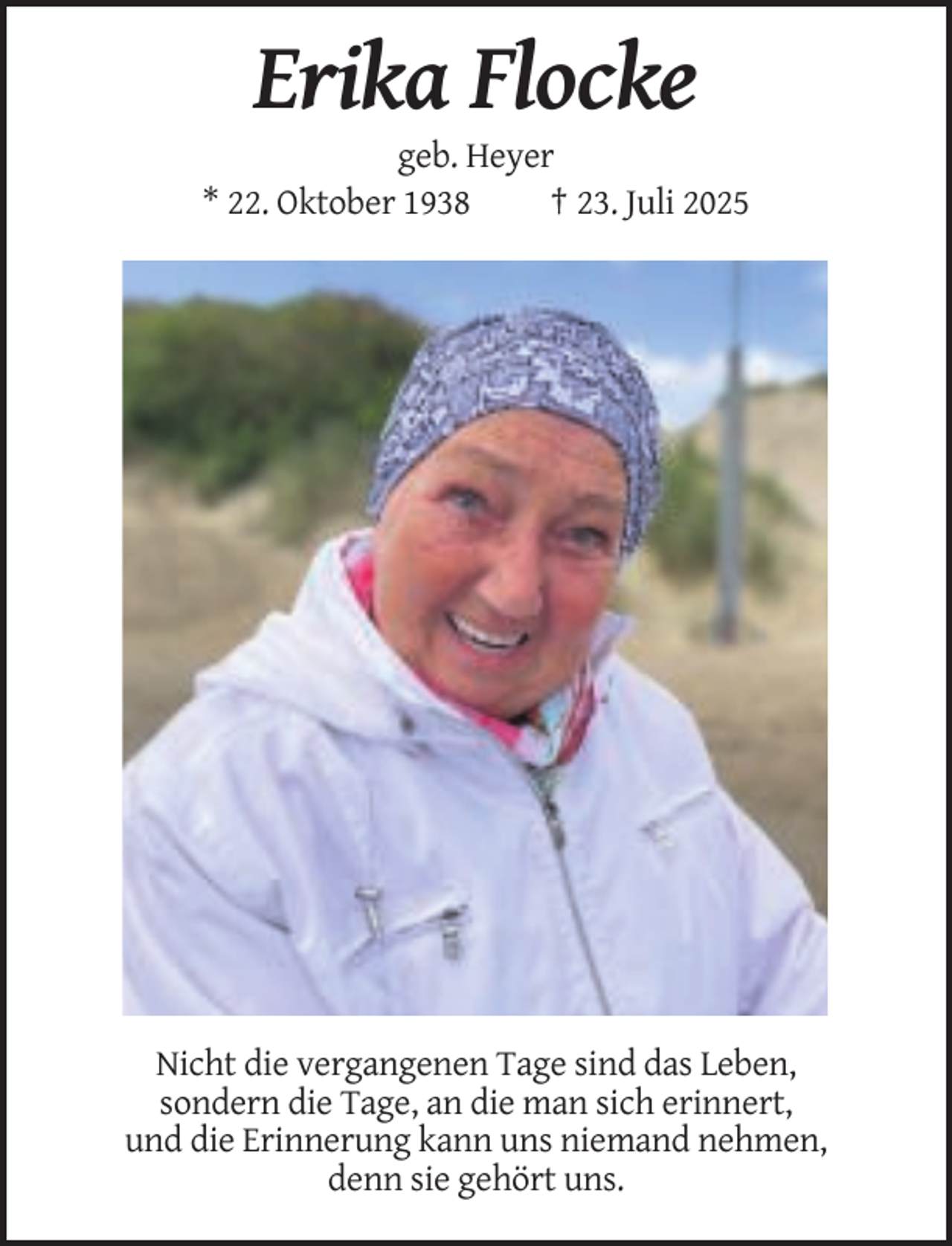 <p>Erika Flocke<br />geb. Heyer<br />* 22. Oktober 1938<br />† 23. Juli 2025</p><p>Nicht die vergangenen Tage sind das Leben,<br />sondern die Tage, an die man sich erinnert,<br />und die Erinnerung kann uns niemand nehmen,<br />denn sie gehört uns.</p>
