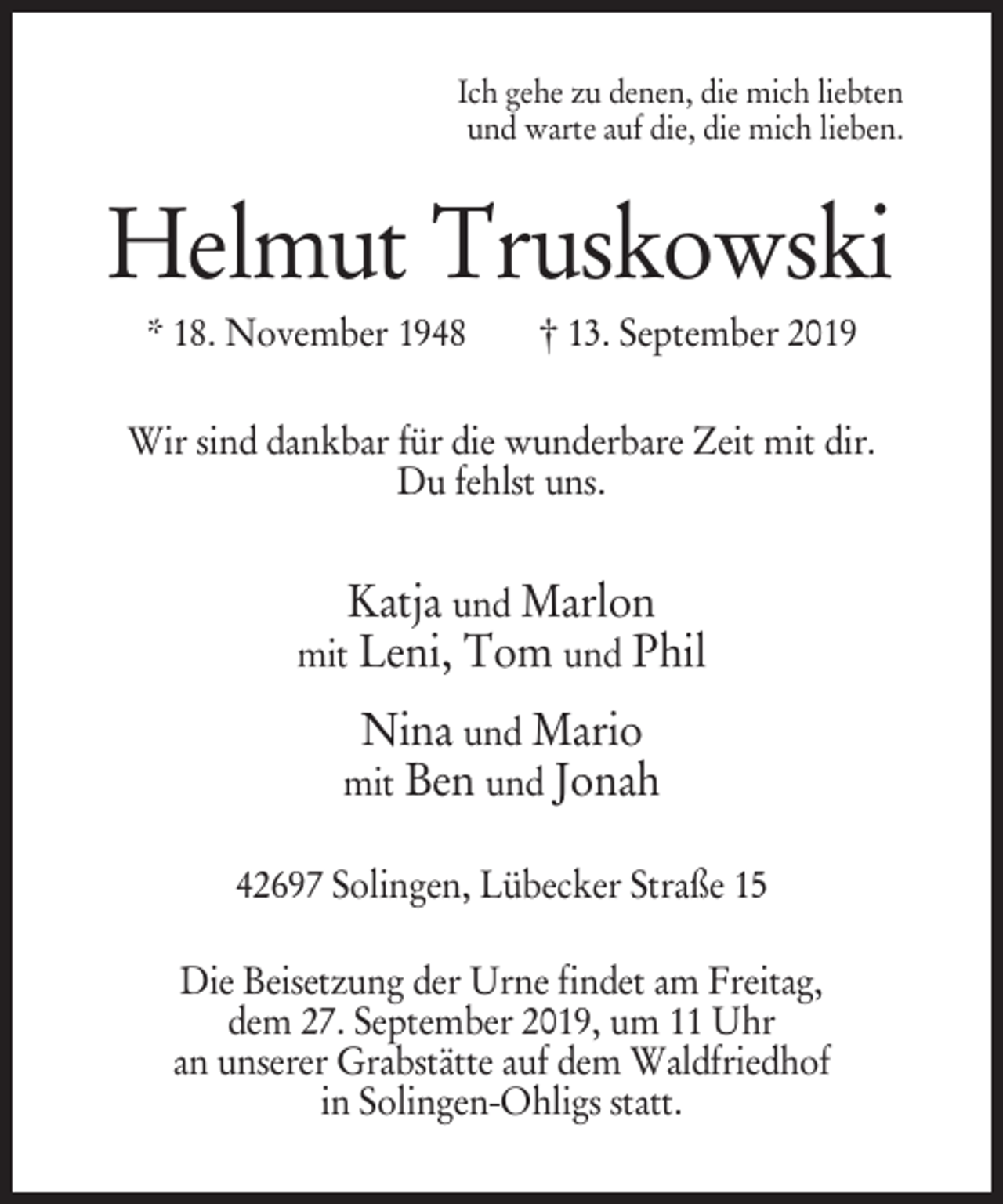 <p>Ich gehe zu denen, die mich liebten<br />und warte auf die, die mich lieben.</p><p>Helmut Truskowski<br />* 18. November 1948</p><p>† 13. September 2019</p><p>Wir sind dankbar für die wunderbare Zeit mit dir.<br />Du fehlst uns.</p><p>Katja und Marlon<br />mit Leni, Tom und Phil<br />Nina und Mario<br />mit Ben und Jonah<br />42697 Solingen, Lübecker Straße 15<br />Die Beisetzung der Urne findet am Freitag,<br />dem 27. September 2019, um 11 Uhr<br />an unserer Grabstätte auf dem Waldfriedhof<br />in Solingen-Ohligs statt.</p>