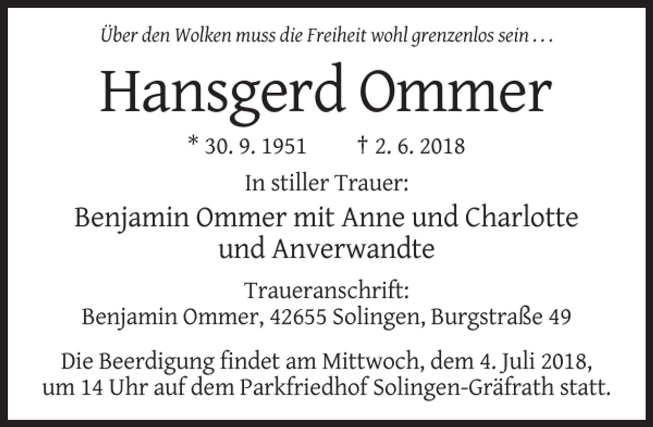 <p>Über den Wolken muss die Freiheit wohl grenzenlos sein . . .</p><p>Hansgerd Ommer<br />* 30. 9. 1951<br />† 2. 6. 2018<br />In stiller Trauer:</p><p>Benjamin Ommer mit Anne und Charlotte<br />und Anverwandte<br />Traueranschrift:<br />Benjamin Ommer, 42655 Solingen, Burgstraße 49<br />Die Beerdigung findet am Mittwoch, dem 4. Juli 2018,<br />um 14 Uhr auf dem Parkfriedhof Solingen-Gräfrath statt.</p>