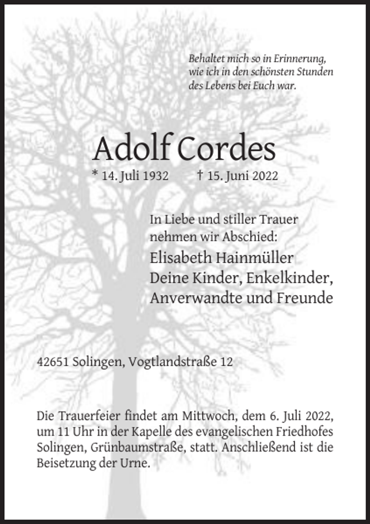 <p>Behaltet mich so in Erinnerung,<br />wie ich in den schönsten Stunden<br />des Lebens bei Euch war.</p><p>Adolf Cordes<br />* 14. Juli 1932</p><p>† 15. Juni 2022</p><p>In Liebe und stiller Trauer<br />nehmen wir Abschied:</p><p>Elisabeth Hainmüller<br />Deine Kinder, Enkelkinder,<br />Anverwandte und Freunde</p><p>42651 Solingen, Vogtlandstraße 12</p><p>Die Trauerfeier findet am Mittwoch, dem 6. Juli 2022,<br />um 11 Uhr in der Kapelle des evangelischen Friedhofes<br />Solingen, Grünbaumstraße, statt. Anschließend ist die<br />Beisetzung der Urne.</p>