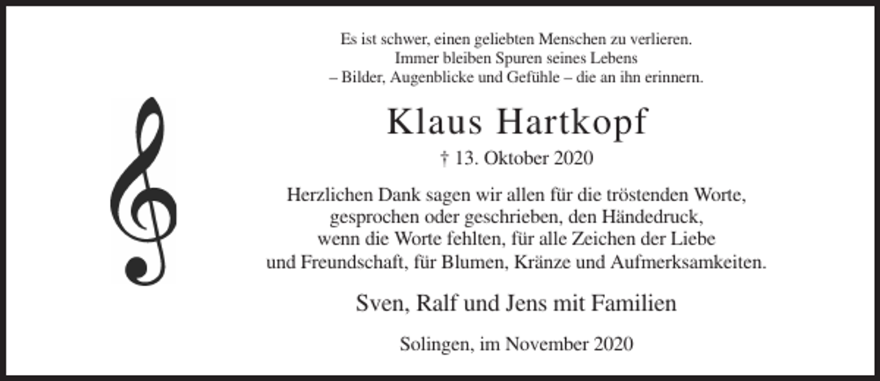 <p>Es ist schwer, einen geliebten Menschen zu verlieren.<br />Immer bleiben Spuren seines Lebens<br />– Bilder, Augenblicke und Gefühle – die an ihn erinnern.</p><p>Klaus Hartkopf<br />† 13. Oktober 2020<br />Herzlichen Dank sagen wir allen für die tröstenden Worte,<br />gesprochen oder geschrieben, den Händedruck,<br />wenn die Worte fehlten, für alle Zeichen der Liebe<br />und Freundschaft, für Blumen, Kränze und Aufmerksamkeiten.</p><p>Sven, Ralf und Jens mit Familien<br />Solingen, im November 2020</p>
