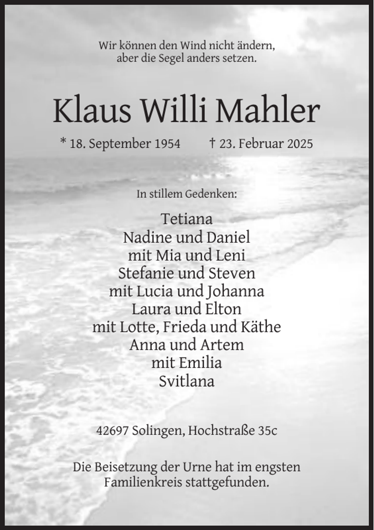 <p>Wir können den Wind nicht ändern,<br />aber die Segel anders setzen.</p><p>Klaus Willi Mahler<br />* 18. September 1954</p><p>† 23. Februar 2025</p><p>In stillem Gedenken:</p><p>Tetiana<br />Nadine und Daniel<br />mit Mia und Leni<br />Stefanie und Steven<br />mit Lucia und Johanna<br />Laura und Elton<br />mit Lotte, Frieda und Käthe<br />Anna und Artem<br />mit Emilia<br />Svitlana<br />42697 Solingen, Hochstraße 35c<br />Die Beisetzung der Urne hat im engsten<br />Familienkreis stattgefunden.</p>