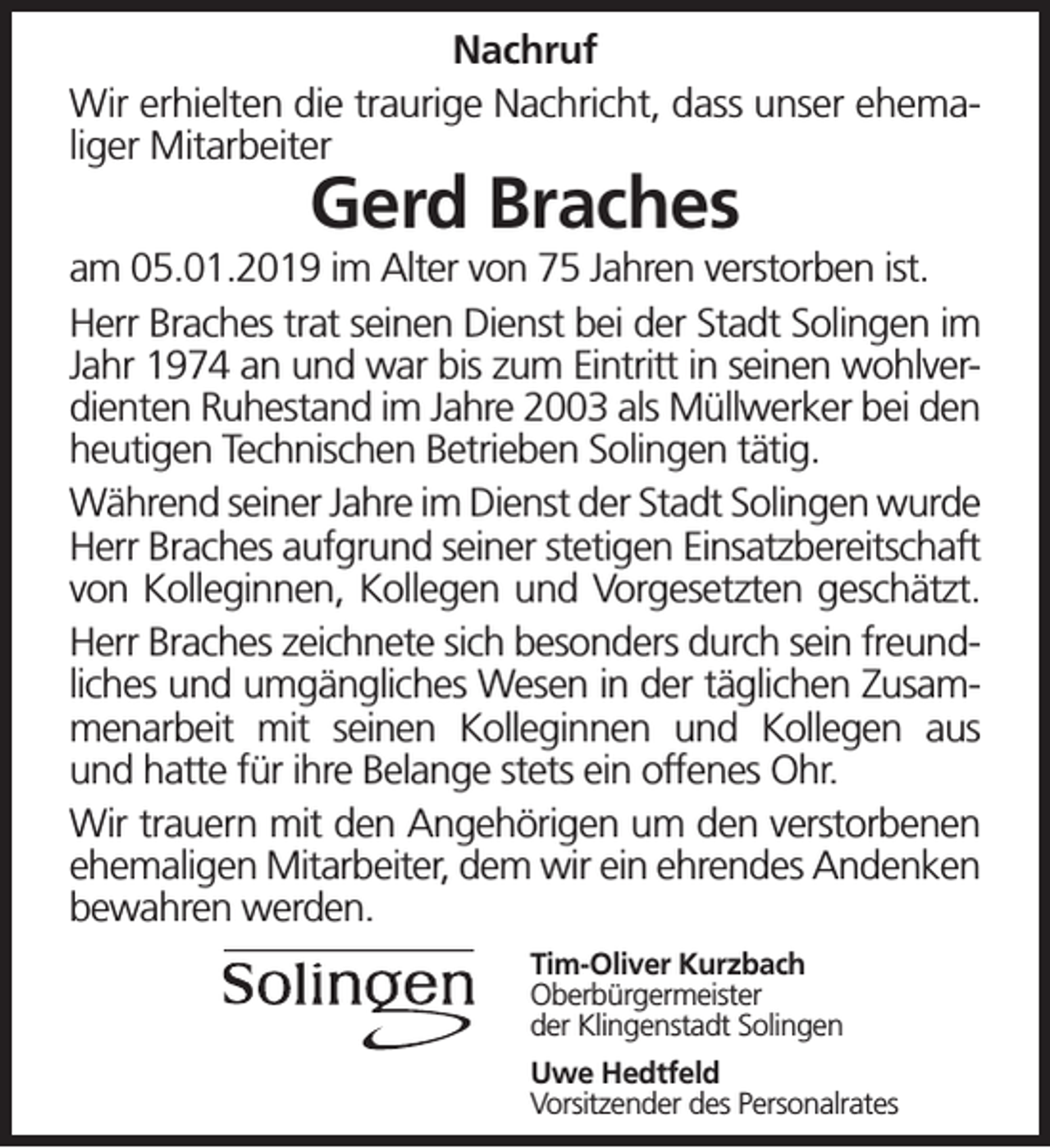 <p>Nachruf<br />Wir erhielten die traurige Nachricht, dass unser ehemaliger Mitarbeiter</p><p>Gerd Braches</p><p>am 05.01.2019 im Alter von 75 Jahren verstorben ist.<br />Herr Braches trat seinen Dienst bei der Stadt Solingen im<br />Jahr 1974 an und war bis zum Eintritt in seinen wohlverdienten Ruhestand im Jahre 2003 als Müllwerker bei den<br />heutigen Technischen Betrieben Solingen tätig.<br />Während seiner Jahre im Dienst der Stadt Solingen wurde<br />Herr Braches aufgrund seiner stetigen Einsatzbereitschaft<br />von Kolleginnen, Kollegen und Vorgesetzten geschätzt.<br />Herr Braches zeichnete sich besonders durch sein freundliches und umgängliches Wesen in der täglichen Zusammenarbeit mit seinen Kolleginnen und Kollegen aus<br />und hatte für ihre Belange stets ein offenes Ohr.<br />Wir trauern mit den Angehörigen um den verstorbenen<br />ehemaligen Mitarbeiter, dem wir ein ehrendes Andenken<br />bewahren werden.<br />Tim-Oliver Kurzbach<br />Oberbürgermeister<br />der Klingenstadt Solingen<br />Uwe Hedtfeld<br />Vorsitzender des Personalrates</p>