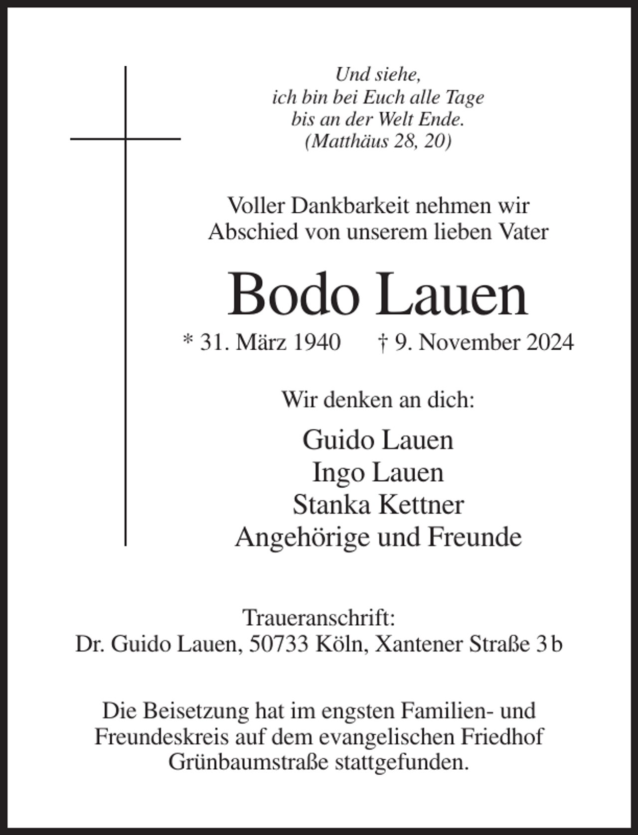 <p>Und siehe,<br />ich bin bei Euch alle Tage<br />bis an der Welt Ende.<br />(Matthäus 28, 20)</p><p>Voller Dankbarkeit nehmen wir<br />Abschied von unserem lieben Vater</p><p>Bodo Lauen<br />* 31. März 1940</p><p>† 9. November 2024</p><p>Wir denken an dich:</p><p>Guido Lauen<br />Ingo Lauen<br />Stanka Kettner<br />Angehörige und Freunde<br />Traueranschrift:<br />Dr. Guido Lauen, 50733 Köln, Xantener Straße 3 b<br />Die Beisetzung hat im engsten Familien- und<br />Freundeskreis auf dem evangelischen Friedhof<br />Grünbaumstraße stattgefunden.</p>