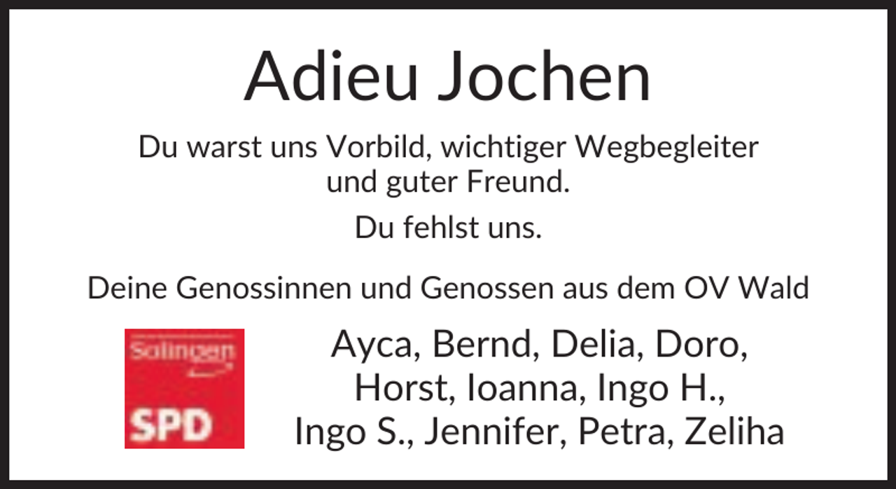 <p>Adieu Jochen<br />Du warst uns Vorbild, wichtiger Wegbegleiter<br />und guter Freund.<br />Du fehlst uns.<br />Deine Genossinnen und Genossen aus dem OV Wald</p>
<p>Ayca, Bernd, Delia, Doro,<br />Horst, Ioanna, Ingo H.,<br />Ingo S., Jennifer, Petra, Zeliha</p>