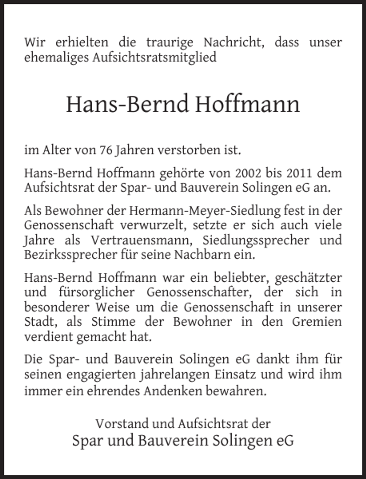 <p>Wir erhielten die traurige Nachricht, dass unser<br />ehemaliges Aufsichtsratsmitglied</p><p>Hans-Bernd Hoffmann<br />im Alter von 76 Jahren verstorben ist.<br />Hans-Bernd Hoffmann gehörte von 2002 bis 2011 dem<br />Aufsichtsrat der Spar- und Bauverein Solingen eG an.<br />Als Bewohner der Hermann-Meyer-Siedlung fest in der<br />Genossenschaft verwurzelt, setzte er sich auch viele<br />Jahre als Vertrauensmann, Siedlungssprecher und<br />Bezirkssprecher für seine Nachbarn ein.<br />Hans-Bernd Hoffmann war ein beliebter, geschätzter<br />und fürsorglicher Genossenschafter, der sich in<br />besonderer Weise um die Genossenschaft in unserer<br />Stadt, als Stimme der Bewohner in den Gremien<br />verdient gemacht hat.<br />Die Spar- und Bauverein Solingen eG dankt ihm für<br />seinen engagierten jahrelangen Einsatz und wird ihm<br />immer ein ehrendes Andenken bewahren.<br />Vorstand und Aufsichtsrat der</p><p>Spar und Bauverein Solingen eG</p>