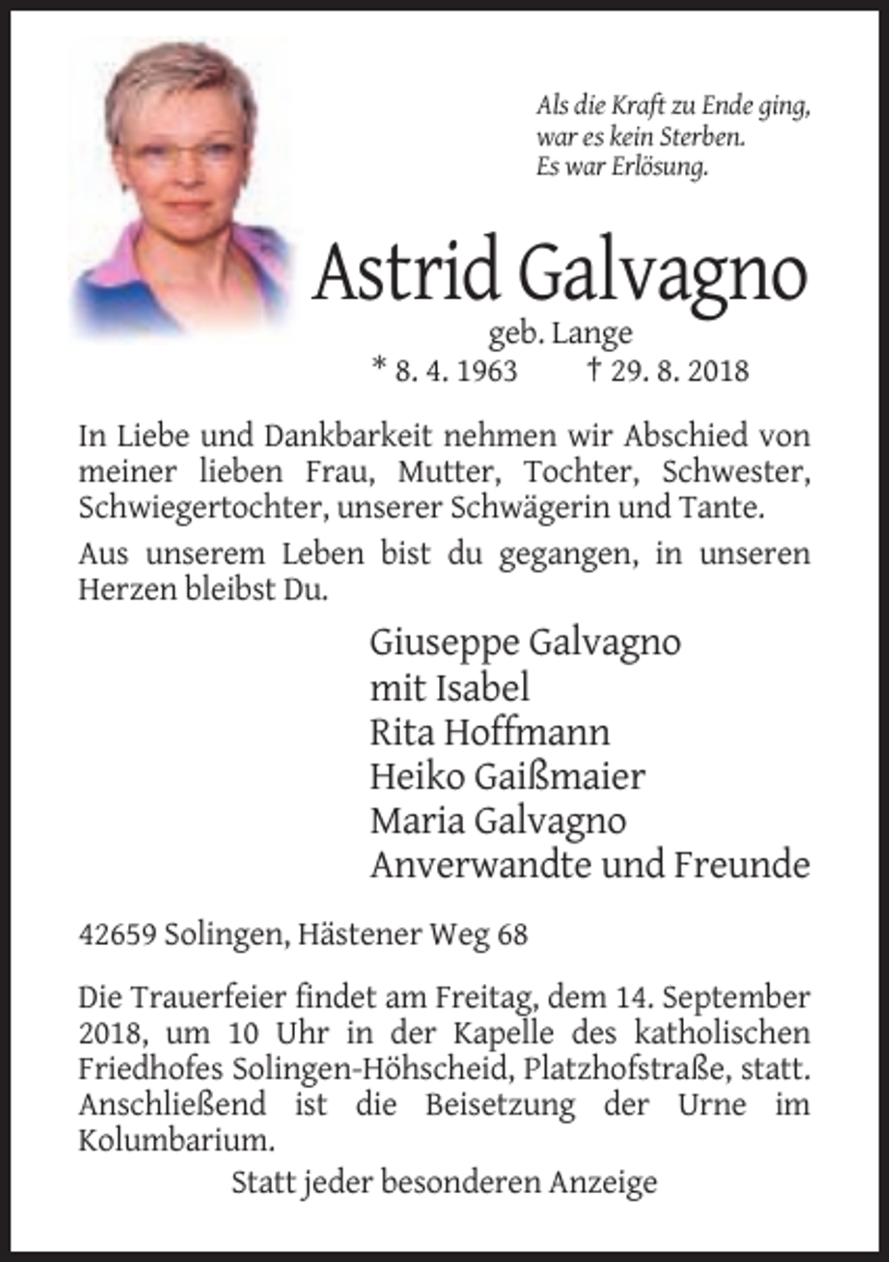 <p>Als die Kraft zu Ende ging,<br />war es kein Sterben.<br />Es war Erlösung.</p><p>Astrid Galvagno<br />geb. Lange<br />* 8. 4. 1963<br />† 29. 8. 2018<br />In Liebe und Dankbarkeit nehmen wir Abschied von<br />meiner lieben Frau, Mutter, Tochter, Schwester,<br />Schwiegertochter, unserer Schwägerin und Tante.<br />Aus unserem Leben bist du gegangen, in unseren<br />Herzen bleibst Du.</p><p>Giuseppe Galvagno<br />mit Isabel<br />Rita Hoffmann<br />Heiko Gaißmaier<br />Maria Galvagno<br />Anverwandte und Freunde<br />42659 Solingen, Hästener Weg 68<br />Die Trauerfeier findet am Freitag, dem 14. September<br />2018, um 10 Uhr in der Kapelle des katholischen<br />Friedhofes Solingen-Höhscheid, Platzhofstraße, statt.<br />Anschließend ist die Beisetzung der Urne im<br />Kolumbarium.<br />Statt jeder besonderen Anzeige</p>