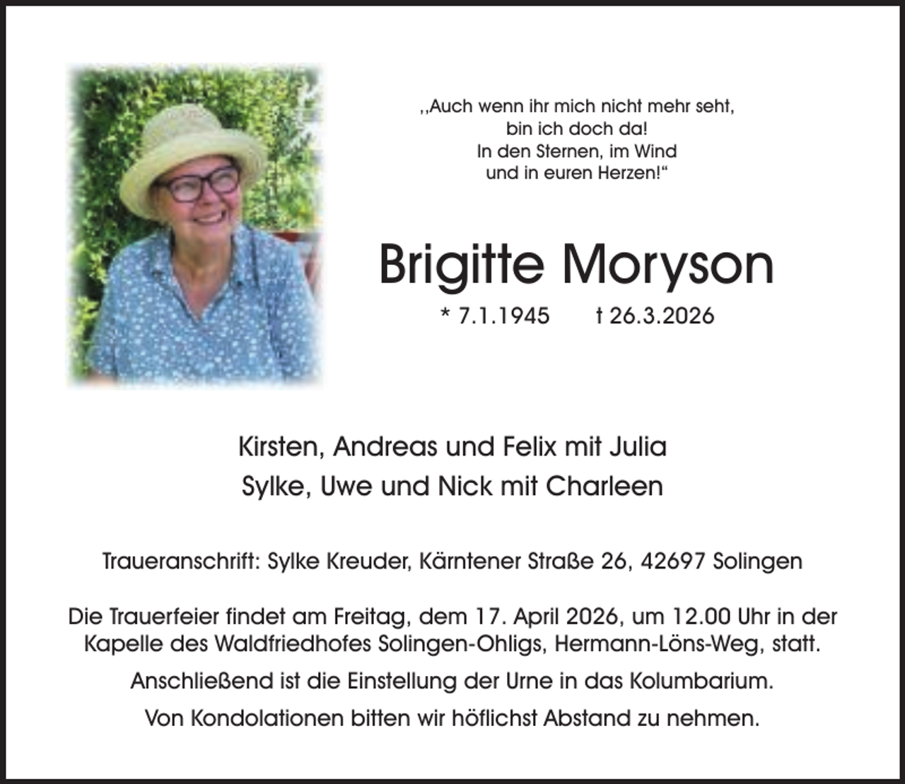<p>,,Auch wenn ihr mich nicht mehr seht,<br />bin ich doch da!<br />In den Sternen, im Wind<br />und in euren Herzen!“</p><p>Brigitte Moryson<br />* 7.1.1945</p><p>t 26.3.2026</p><p>Kirsten, Andreas und Felix mit Julia<br />Sylke, Uwe und Nick mit Charleen<br />Traueranschrift: Sylke Kreuder, Kärntener Straße 26, 42697 Solingen<br />Die Trauerfeier findet am Freitag, dem 17. April 2026, um 12.00 Uhr in der<br />Kapelle des Waldfriedhofes Solingen-Ohligs, Hermann-Löns-Weg, statt.<br />Anschließend ist die Einstellung der Urne in das Kolumbarium.<br />Von Kondolationen bitten wir höflichst Abstand zu nehmen.</p>