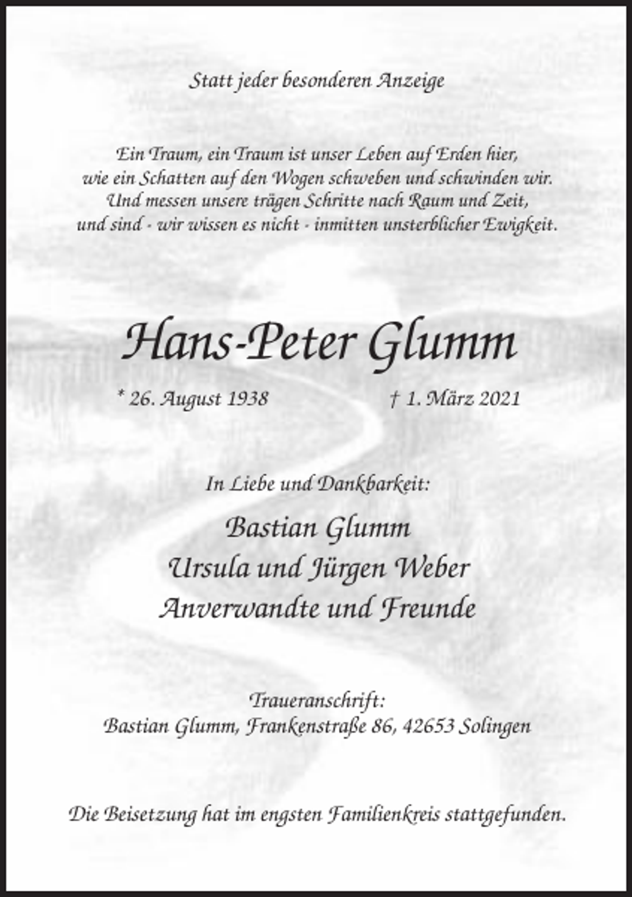 <p>Statt jeder besonderen Anzeige<br />Ein Traum, ein Traum ist unser Leben auf Erden hier,<br />wie ein Schatten auf den Wogen schweben und schwinden wir.<br />Und messen unsere trägen Schritte nach Raum und Zeit,<br />und sind - wir wissen es nicht - inmitten unsterblicher Ewigkeit.</p><p>Hans-Peter Glumm<br />* 26. August 1938</p><p>† 1. März 2021</p><p>In Liebe und Dankbarkeit:</p><p>Bastian Glumm<br />Ursula und Jürgen Weber<br />Anverwandte und Freunde<br />Traueranschrift:<br />Bastian Glumm, Frankenstraße 86, 42653 Solingen</p><p>Die Beisetzung hat im engsten Familienkreis stattgefunden.</p>