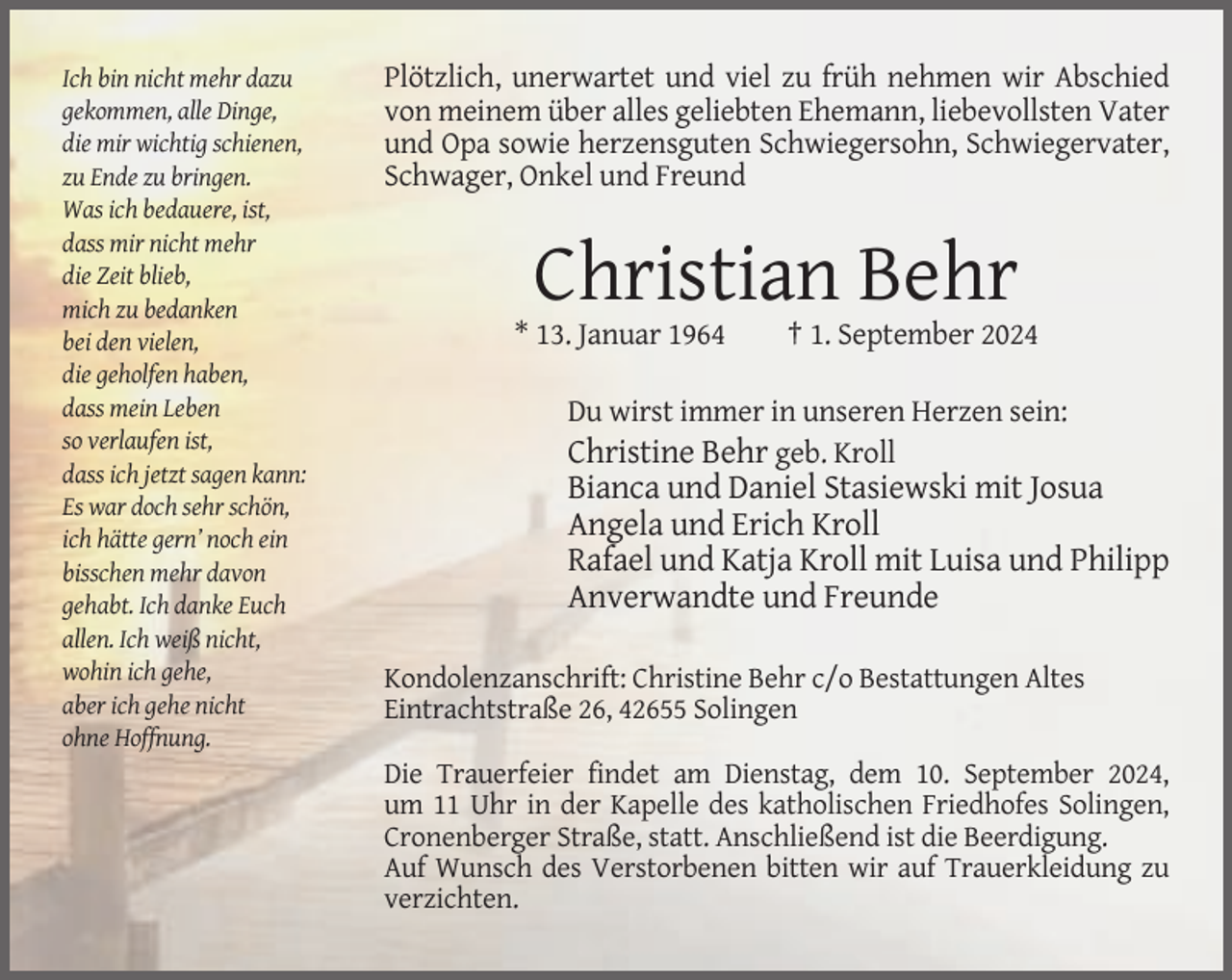 <p>Ich bin nicht mehr dazu<br />gekommen, alle Dinge,<br />die mir wichtig schienen,<br />zu Ende zu bringen.<br />Was ich bedauere, ist,<br />dass mir nicht mehr<br />die Zeit blieb,<br />mich zu bedanken<br />bei den vielen,<br />die geholfen haben,<br />dass mein Leben<br />so verlaufen ist,<br />dass ich jetzt sagen kann:<br />Es war doch sehr schön,<br />ich hätte gern’ noch ein<br />bisschen mehr davon<br />gehabt. Ich danke Euch<br />allen. Ich weiß nicht,<br />wohin ich gehe,<br />aber ich gehe nicht<br />ohne Hoffnung.</p><p>Plötzlich, unerwartet und viel zu früh nehmen wir Abschied<br />von meinem über alles geliebten Ehemann, liebevollsten Vater<br />und Opa sowie herzensguten Schwiegersohn, Schwiegervater,<br />Schwager, Onkel und Freund</p><p>Christian Behr<br />* 13. Januar 1964</p><p>† 1. September 2024</p><p>Du wirst immer in unseren Herzen sein:<br />Christine Behr geb. Kroll</p><p>Bianca und Daniel Stasiewski mit Josua<br />Angela und Erich Kroll<br />Rafael und Katja Kroll mit Luisa und Philipp<br />Anverwandte und Freunde<br />Kondolenzanschrift: Christine Behr c/o Bestattungen Altes<br />Eintrachtstraße 26, 42655 Solingen<br />Die Trauerfeier findet am Dienstag, dem 10. September 2024,<br />um 11 Uhr in der Kapelle des katholischen Friedhofes Solingen,<br />Cronenberger Straße, statt. Anschließend ist die Beerdigung.<br />Auf Wunsch des Verstorbenen bitten wir auf Trauerkleidung zu<br />verzichten.</p>