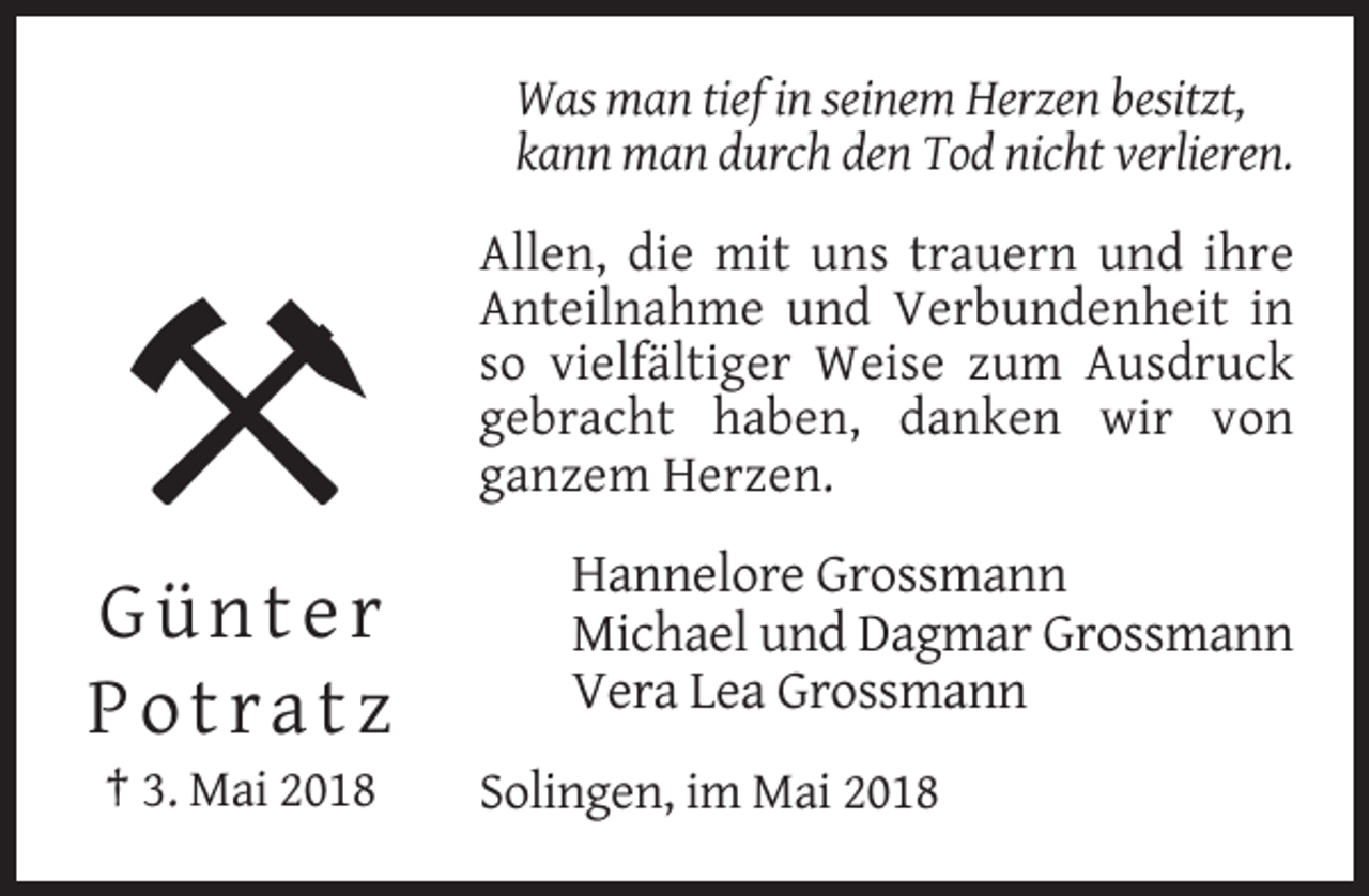 <p>Was man tief in seinem Herzen besitzt,<br />kann man durch den Tod nicht verlieren.<br />Allen, die mit uns trauern und ihre<br />Anteilnahme und Verbundenheit in<br />so vielfältiger Weise zum Ausdruck<br />gebracht haben, danken wir von<br />ganzem Herzen.</p><p>Günter<br />Potratz<br />† 3. Mai 2018</p><p>Hannelore Grossmann<br />Michael und Dagmar Grossmann<br />Vera Lea Grossmann<br />Solingen, im Mai 2018</p>