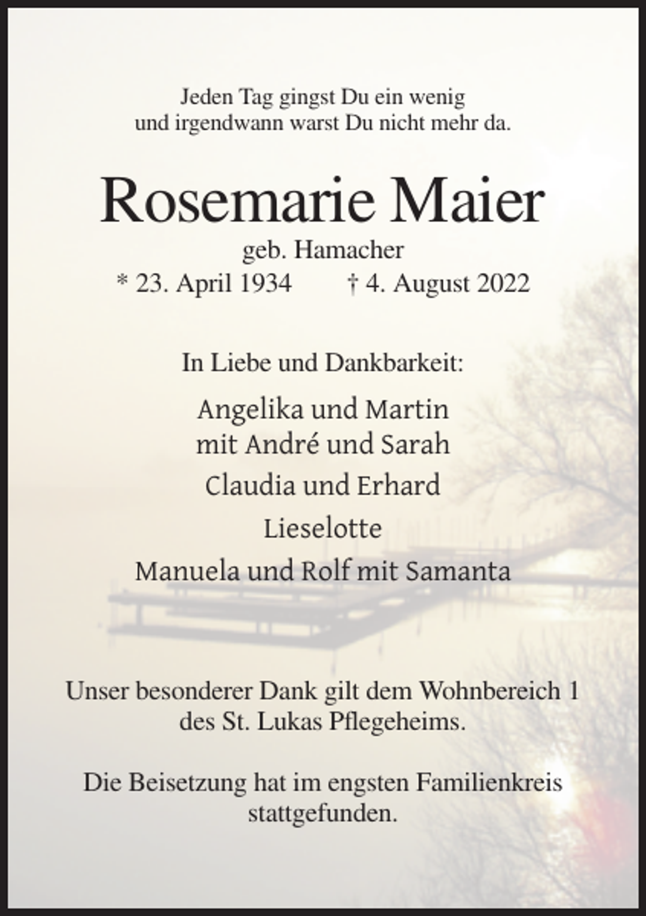 <p>Jeden Tag gingst Du ein wenig<br />und irgendwann warst Du nicht mehr da.</p><p>Rosemarie Maier<br />geb. Hamacher<br />* 23. April 1934<br />† 4. August 2022<br />In Liebe und Dankbarkeit:</p><p>Angelika und Martin<br />mit André und Sarah<br />Claudia und Erhard<br />Lieselotte<br />Manuela und Rolf mit Samanta</p><p>Unser besonderer Dank gilt dem Wohnbereich 1<br />des St. Lukas Pflegeheims.<br />Die Beisetzung hat im engsten Familienkreis<br />stattgefunden.</p>