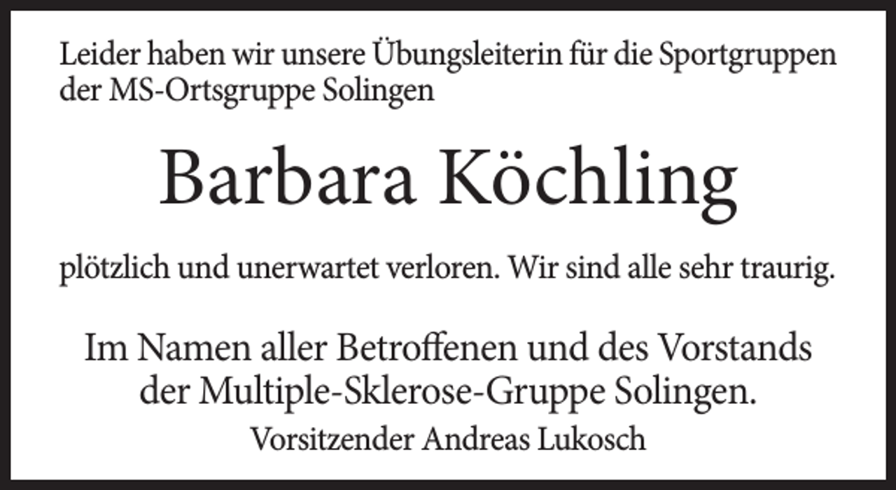 <p>Leider haben wir unsere Übungsleiterin für die Sportgruppen<br />der MS-Ortsgruppe Solingen</p><p>Barbara Köchling<br />plötzlich und unerwartet verloren. Wir sind alle sehr traurig.</p><p>Im Namen aller Betroffenen und des Vorstands<br />der Multiple-Sklerose-Gruppe Solingen.<br />Vorsitzender Andreas Lukosch</p>