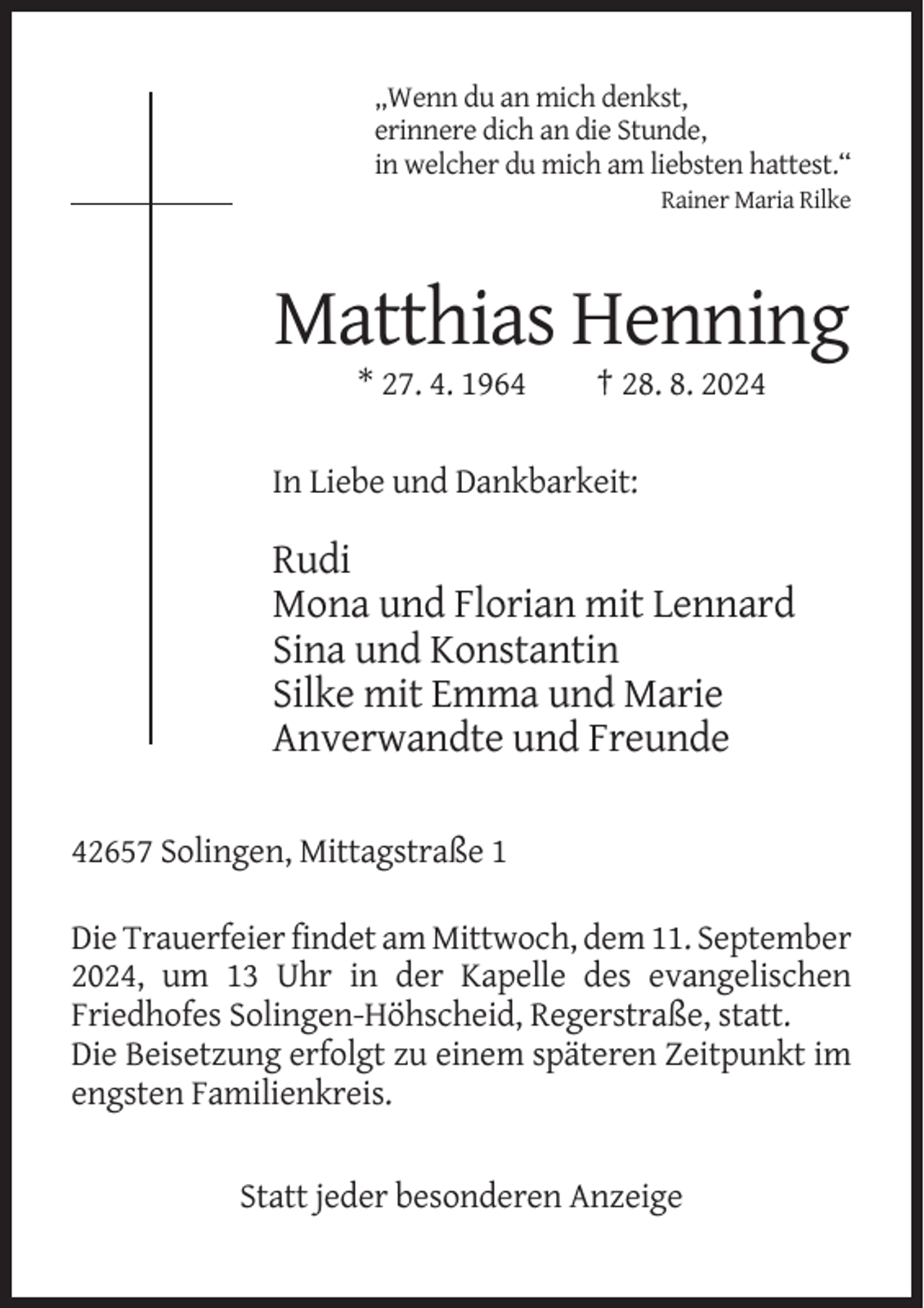 <p>„Wenn du an mich denkst,<br />erinnere dich an die Stunde,<br />in welcher du mich am liebsten hattest.“<br />Rainer Maria Rilke</p><p>Matthias Henning<br />* 27. 4. 1964</p><p>† 28. 8. 2024</p><p>In Liebe und Dankbarkeit:</p><p>Rudi<br />Mona und Florian mit Lennard<br />Sina und Konstantin<br />Silke mit Emma und Marie<br />Anverwandte und Freunde<br />42657 Solingen, Mittagstraße 1<br />Die Trauerfeier findet am Mittwoch, dem 11. September<br />2024, um 13 Uhr in der Kapelle des evangelischen<br />Friedhofes Solingen-Höhscheid, Regerstraße, statt.<br />Die Beisetzung erfolgt zu einem späteren Zeitpunkt im<br />engsten Familienkreis.</p><p>Statt jeder besonderen Anzeige</p>