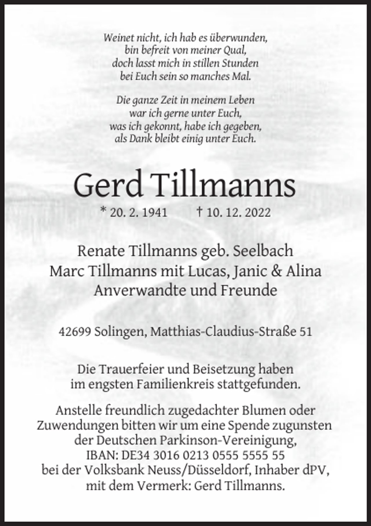 <p>Weinet nicht, ich hab es überwunden,<br />bin befreit von meiner Qual,<br />doch lasst mich in stillen Stunden<br />bei Euch sein so manches Mal.<br />Die ganze Zeit in meinem Leben<br />war ich gerne unter Euch,<br />was ich gekonnt, habe ich gegeben,<br />als Dank bleibt einig unter Euch.</p><p>Gerd Tillmanns<br />* 20. 2. 1941</p><p>† 10. 12. 2022</p><p>Renate Tillmanns geb. Seelbach<br />Marc Tillmanns mit Lucas, Janic &amp; Alina<br />Anverwandte und Freunde<br />42699 Solingen, Matthias-Claudius-Straße 51<br />Die Trauerfeier und Beisetzung haben<br />im engsten Familienkreis stattgefunden.<br />Anstelle freundlich zugedachter Blumen oder<br />Zuwendungen bitten wir um eine Spende zugunsten<br />der Deutschen Parkinson-Vereinigung,<br />IBAN: DE34 3016 0213 05<br />bei der Volksbank Neuss/Düsseldorf, Inhaber dPV,<br />mit dem Vermerk: Gerd Tillmanns.</p>