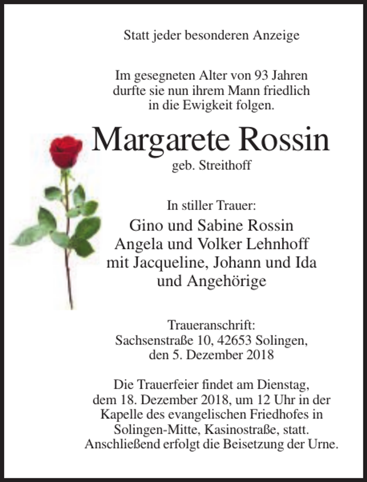 <p>Statt jeder besonderen Anzeige<br />Im gesegneten Alter von 93 Jahren<br />durfte sie nun ihrem Mann friedlich<br />in die Ewigkeit folgen.</p><p>Margarete Rossin<br />geb. Streithoff<br />In stiller Trauer:</p><p>Gino und Sabine Rossin<br />Angela und Volker Lehnhoff<br />mit Jacqueline, Johann und Ida<br />und Angehörige<br />Traueranschrift:<br />Sachsenstraße 10, 42653 Solingen,<br />den 5. Dezember 2018<br />Die Trauerfeier findet am Dienstag,<br />dem 18. Dezember 2018, um 12 Uhr in der<br />Kapelle des evangelischen Friedhofes in<br />Solingen-Mitte, Kasinostraße, statt.<br />Anschließend erfolgt die Beisetzung der Urne.</p>