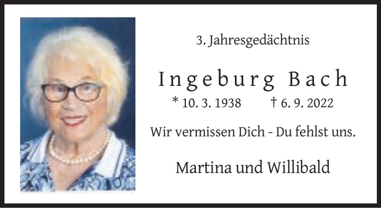 <p>3. Jahresgedächtnis</p>
<p>Ingeburg Bach<br />* 10. 3. 1938</p>
<p>† 6. 9. 2022</p>
<p>Wir vermissen Dich - Du fehlst uns.</p>
<p>Martina und Willibald</p>