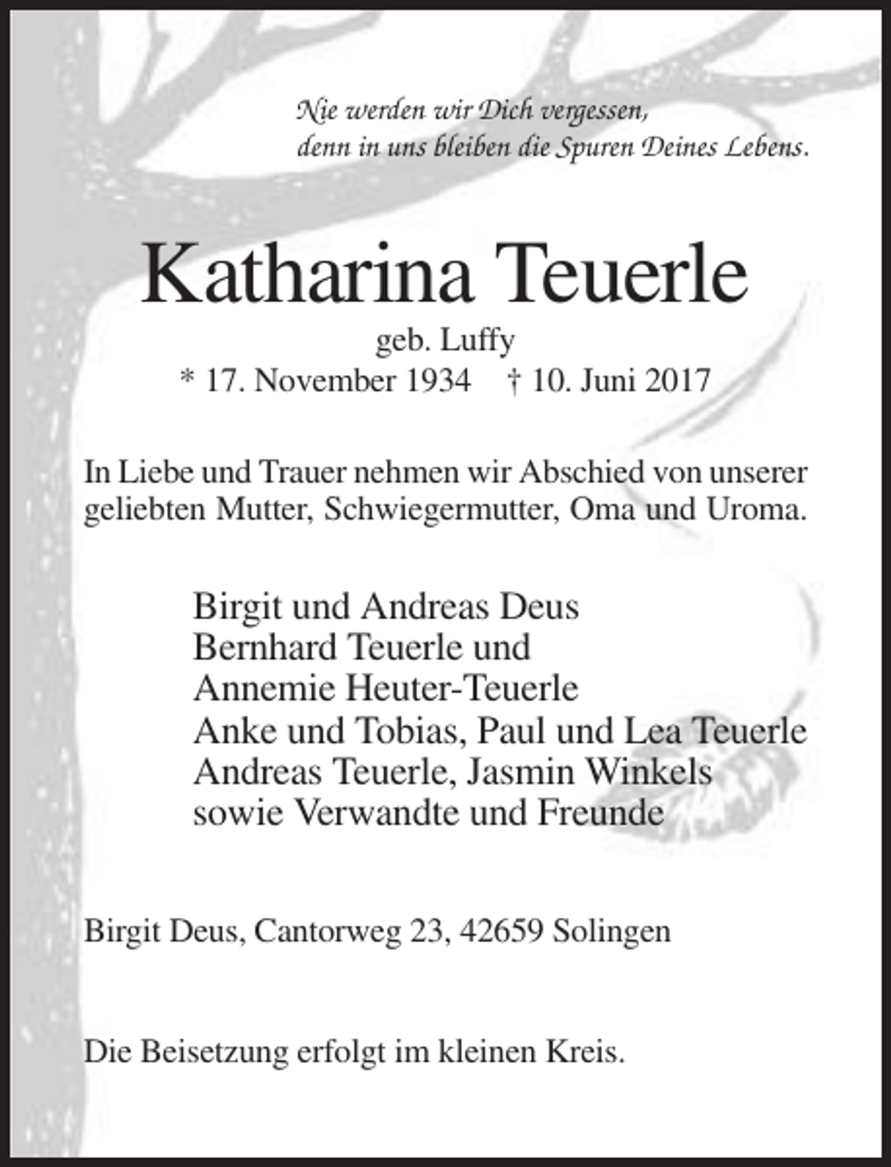 <p>Nie werden wir Dich vergessen,<br />denn in uns bleiben die Spuren Deines Lebens.</p><p>Katharina Teuerle<br />geb. Luffy<br />* 17. November 1934 † 10. Juni 2017<br />In Liebe und Trauer nehmen wir Abschied von unserer<br />geliebten Mutter, Schwiegermutter, Oma und Uroma.</p><p>Birgit und Andreas Deus<br />Bernhard Teuerle und<br />Annemie Heuter-Teuerle<br />Anke und Tobias, Paul und Lea Teuerle<br />Andreas Teuerle, Jasmin Winkels<br />sowie Verwandte und Freunde<br />Birgit Deus, Cantorweg 23, 42659 Solingen</p><p>Die Beisetzung erfolgt im kleinen Kreis.</p>