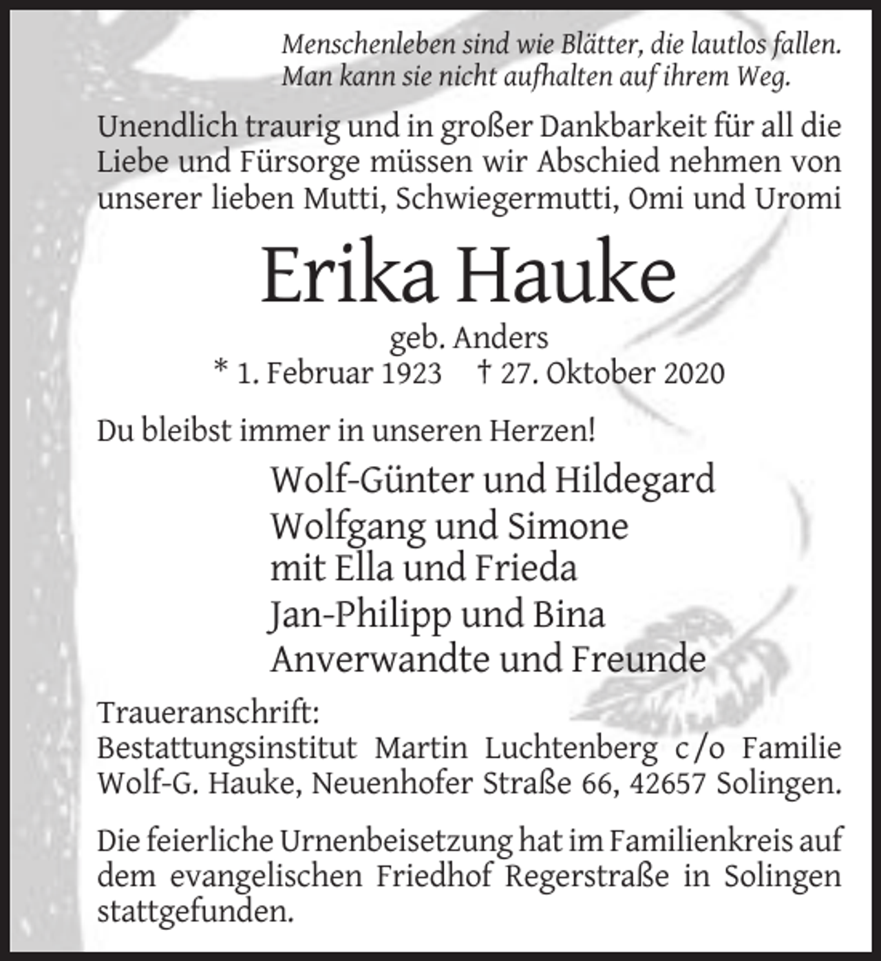 <p>Menschenleben sind wie Blätter, die lautlos fallen.<br />Man kann sie nicht aufhalten auf ihrem Weg.</p><p>Unendlich traurig und in großer Dankbarkeit für all die<br />Liebe und Fürsorge müssen wir Abschied nehmen von<br />unserer lieben Mutti, Schwiegermutti, Omi und Uromi</p><p>Erika Hauke<br />geb. Anders<br />* 1. Februar 1923 † 27. Oktober 2020<br />Du bleibst immer in unseren Herzen!</p><p>Wolf-Günter und Hildegard<br />Wolfgang und Simone<br />mit Ella und Frieda<br />Jan-Philipp und Bina<br />Anverwandte und Freunde<br />Traueranschrift:<br />Bestattungsinstitut Martin Luchtenberg c /o Familie<br />Wolf-G. Hauke, Neuenhofer Straße 66, 42657 Solingen.<br />Die feierliche Urnenbeisetzung hat im Familienkreis auf<br />dem evangelischen Friedhof Regerstraße in Solingen<br />stattgefunden.</p>