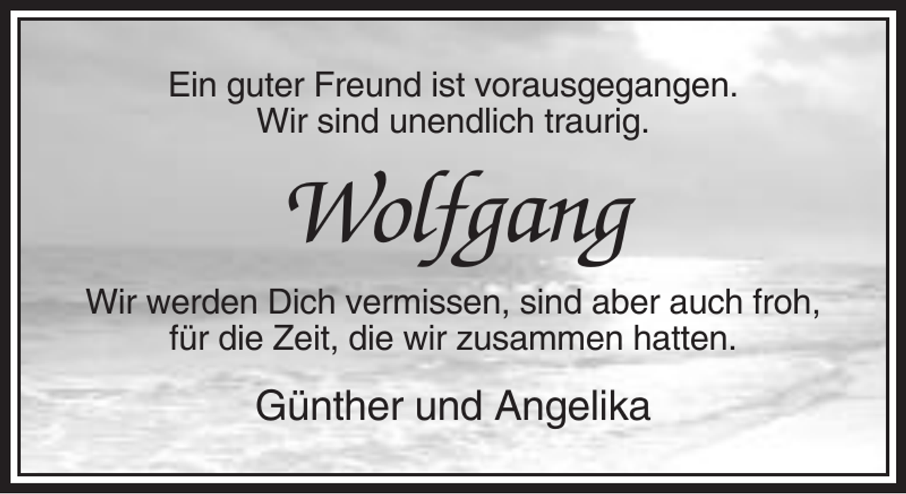 <p>Ein guter Freund ist vorausgegangen.<br />Wir sind unendlich traurig.</p><p>Wolfgang<br />Wir werden Dich vermissen, sind aber auch froh,<br />für die Zeit, die wir zusammen hatten.</p><p>Günther und Angelika</p>