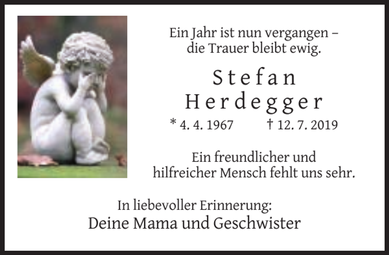 <p>Ein Jahr ist nun vergangen –<br />die Trauer bleibt ewig.</p><p>Stefan<br />Herdegger<br />* 4. 4. 1967</p><p>† 12. 7. 2019</p><p>Ein freundlicher und<br />hilfreicher Mensch fehlt uns sehr.<br />In liebevoller Erinnerung:</p><p>Deine Mama und Geschwister</p>