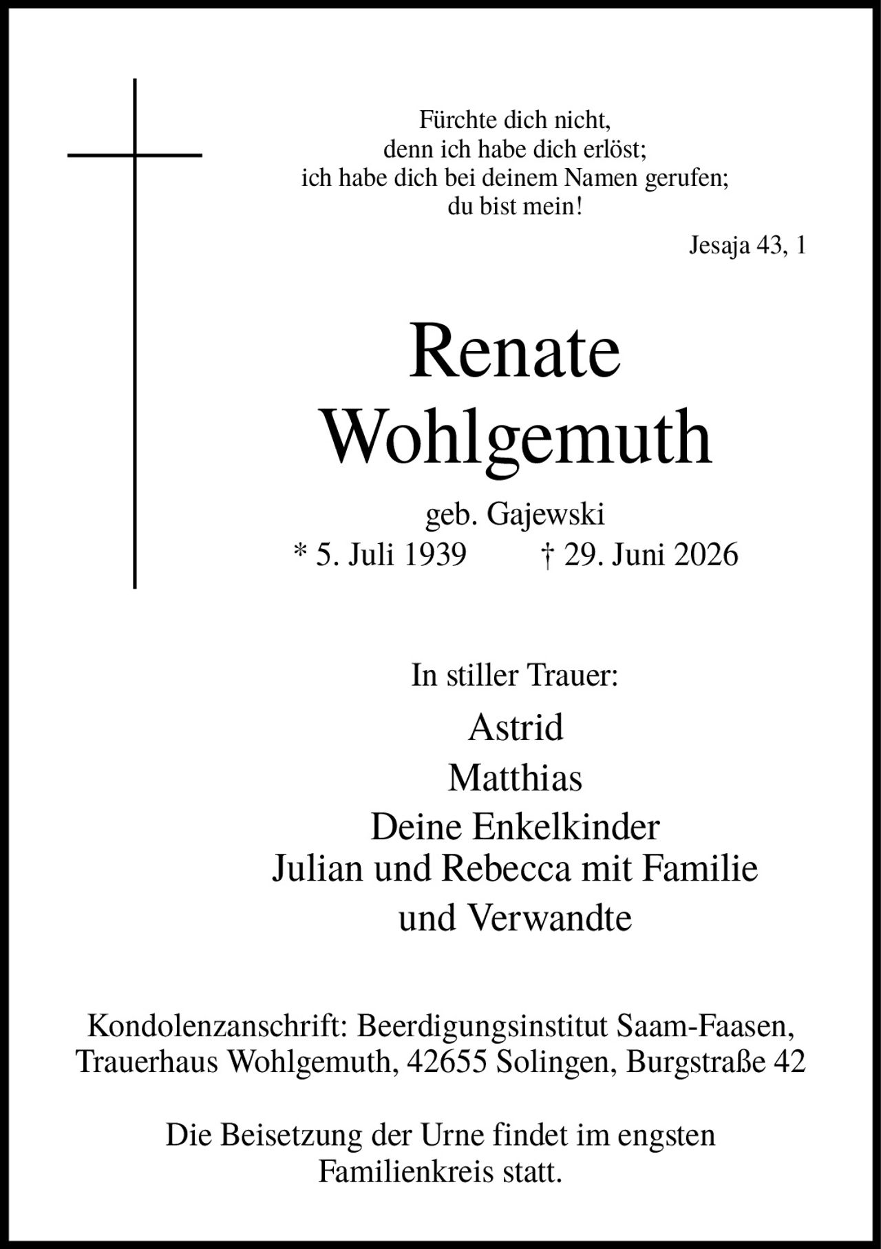 <p><i>Fürchte dich nicht, denn ich habe dich erlöst; ich habe dich bei deinem Namen gerufen; du bist mein!</i><br><i>Jesaja 43, 1</i></p><p><strong>Renate Wohlgemuth</strong><br>geb. Gajewski<br>* 5. Juli 1939  † 29. Juni 2026</p><p>In stiller Trauer:<br>Astrid<br>Matthias<br>Deine Enkelkinder<br>Julian und Rebecca mit Familie<br>und Verwandte</p><p>Kondolenzanschrift: Beerdigungsinstitut Saam-Faasen, Trauerhaus Wohlgemuth, 42655 Solingen, Burgstraße 42</p><p>Die Beisetzung der Urne findet im engsten Familienkreis statt.</p>
