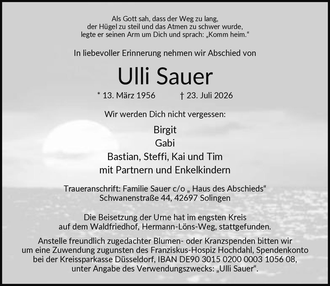 <p>Als Gott sah, dass der Weg zu lang, der Hügel zu steil und das Atmen zu schwer wurde, legte er seinen Arm um Dich und sprach: „Komm heim."</p>
<p>In liebevoller Erinnerung nehmen wir Abschied von</p>
<p><strong>Ulli Sauer</strong></p>
<p>* 13. März 1956 † 23. Juli 2026</p>
<p>Wir werden Dich nicht vergessen:</p>
<p>Birgit<br>Gabi<br>Bastian, Steffi, Kai und Tim<br>mit Partnern und Enkelkindern</p>
<p>Traueranschrift: Familie Sauer c/o „Haus des Abschieds" Schwanenstraße 44, 42697 Solingen</p>
<p>Die Beisetzung der Urne hat im engsten Kreis auf dem Waldfriedhof, Hermann-Löns-Weg, stattgefunden.</p>
<p>Anstelle freundlich zugedachter Blumen- oder Kranzspenden bitten wir um eine Zuwendung zugunsten des Franziskus-Hospiz Hochdahl, Spendenkonto bei der Kreissparkasse Düsseldorf, IBAN DE90 3015 0200 0003 1056 08, unter Angabe des Verwendungszwecks: „Ulli Sauer".</p>