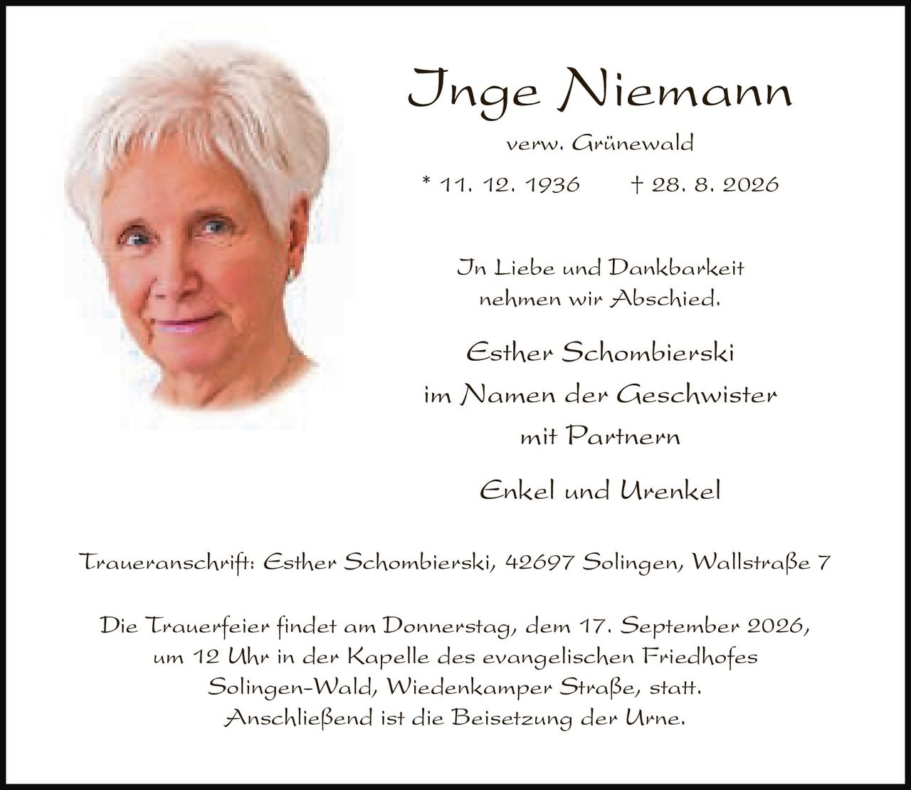 <p><strong>Inge Niemann</strong><br>verw. Grünewald<br>* 11. 12. 1936 † 28. 8. 2026</p><p>In Liebe und Dankbarkeit<br>nehmen wir Abschied.</p><p>Esther Schombierski<br>im Namen der Geschwister<br>mit Partnern<br>Enkel und Urenkel</p><p>Traueranschrift: Esther Schombierski, 42697 Solingen, Wallstraße 7</p><p>Die Trauerfeier findet am Donnerstag, dem 17. September 2026,<br>um 12 Uhr in der Kapelle des evangelischen Friedhofes<br>Solingen-Wald, Wiedenkamper Straße, statt.<br>Anschließend ist die Beisetzung der Urne.</p>