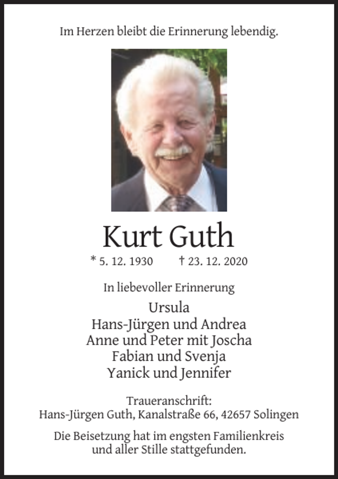 <p>Im Herzen bleibt die Erinnerung lebendig.</p><p>Kurt Guth<br />* 5. 12. 1930</p><p>† 23. 12. 2020</p><p>In liebevoller Erinnerung</p><p>Ursula<br />Hans-Jürgen und Andrea<br />Anne und Peter mit Joscha<br />Fabian und Svenja<br />Yanick und Jennifer<br />Traueranschrift:<br />Hans-Jürgen Guth, Kanalstraße 66, 42657 Solingen<br />Die Beisetzung hat im engsten Familienkreis<br />und aller Stille stattgefunden.</p>