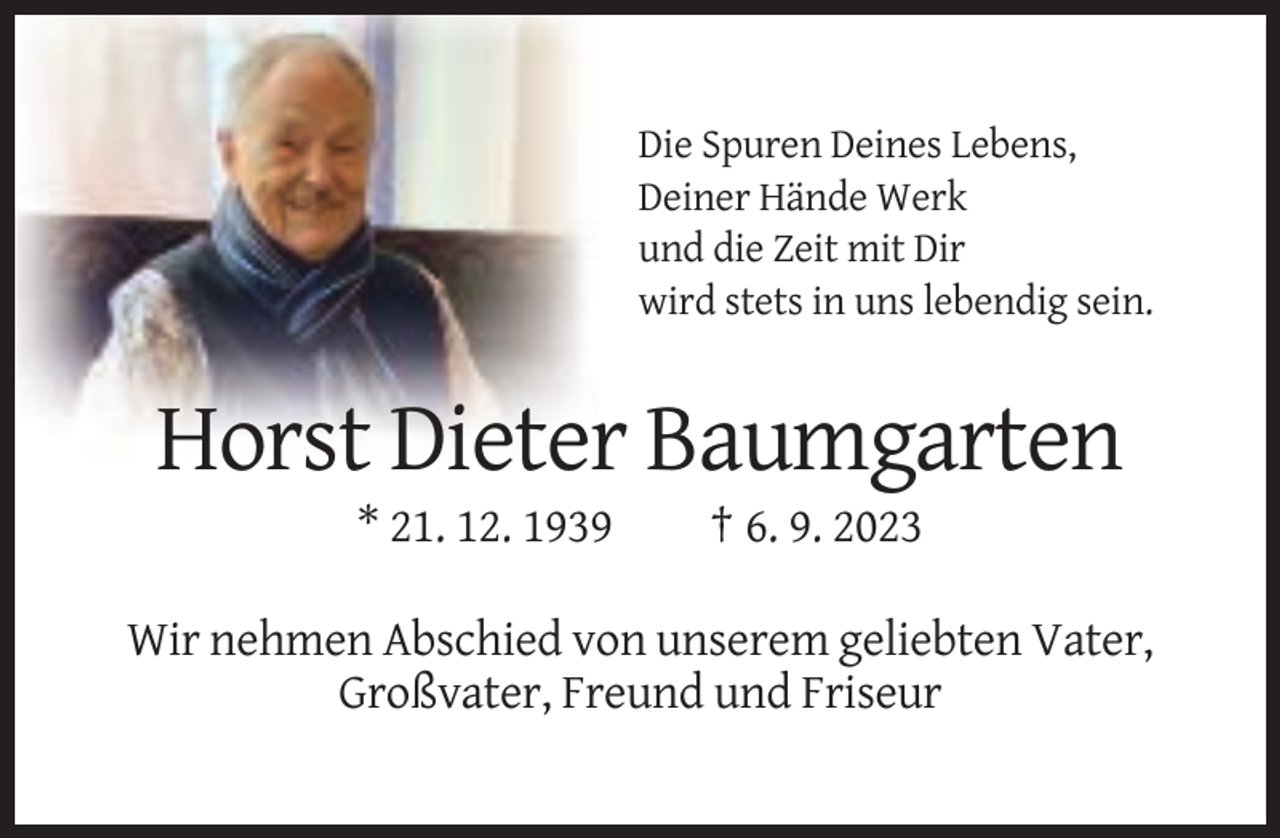 <p>Die Spuren Deines Lebens,<br />Deiner Hände Werk<br />und die Zeit mit Dir<br />wird stets in uns lebendig sein.</p><p>Horst Dieter Baumgarten<br />* 21. 12. 1939</p><p>† 6. 9. 2023</p><p>Wir nehmen Abschied von unserem geliebten Vater,<br />Großvater, Freund und Friseur</p>