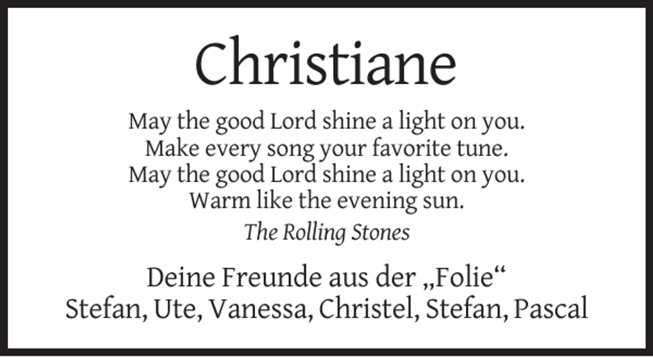<p>Christiane<br />May the good Lord shine a light on you.<br />Make every song your favorite tune.<br />May the good Lord shine a light on you.<br />Warm like the evening sun.<br />The Rolling Stones</p><p>Deine Freunde aus der „Folie“<br />Stefan, Ute, Vanessa, Christel, Stefan, Pascal</p>