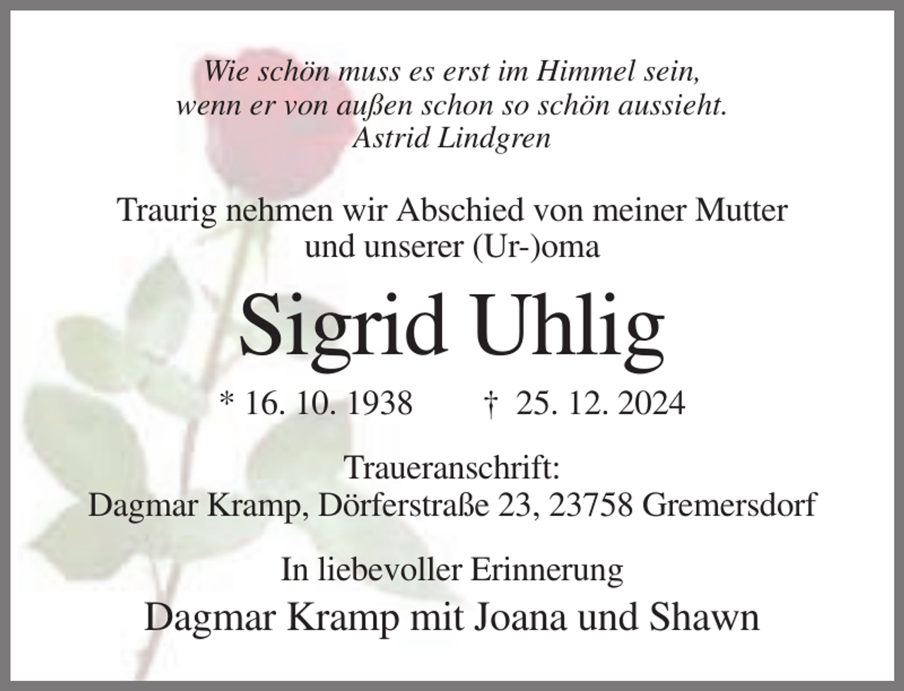 <p>Wie schön muss es erst im Himmel sein,<br />wenn er von außen schon so schön aussieht.<br />Astrid Lindgren</p><p>Traurig nehmen wir Abschied von meiner Mutter<br />und unserer (Ur-)oma</p><p>Sigrid Uhlig<br />* 16. 10. 1938</p><p>† 25. 12. 2024</p><p>Traueranschrift:<br />Dagmar Kramp, Dörferstraße 23, 23758 Gremersdorf<br />In liebevoller Erinnerung</p><p>Dagmar Kramp mit Joana und Shawn</p>