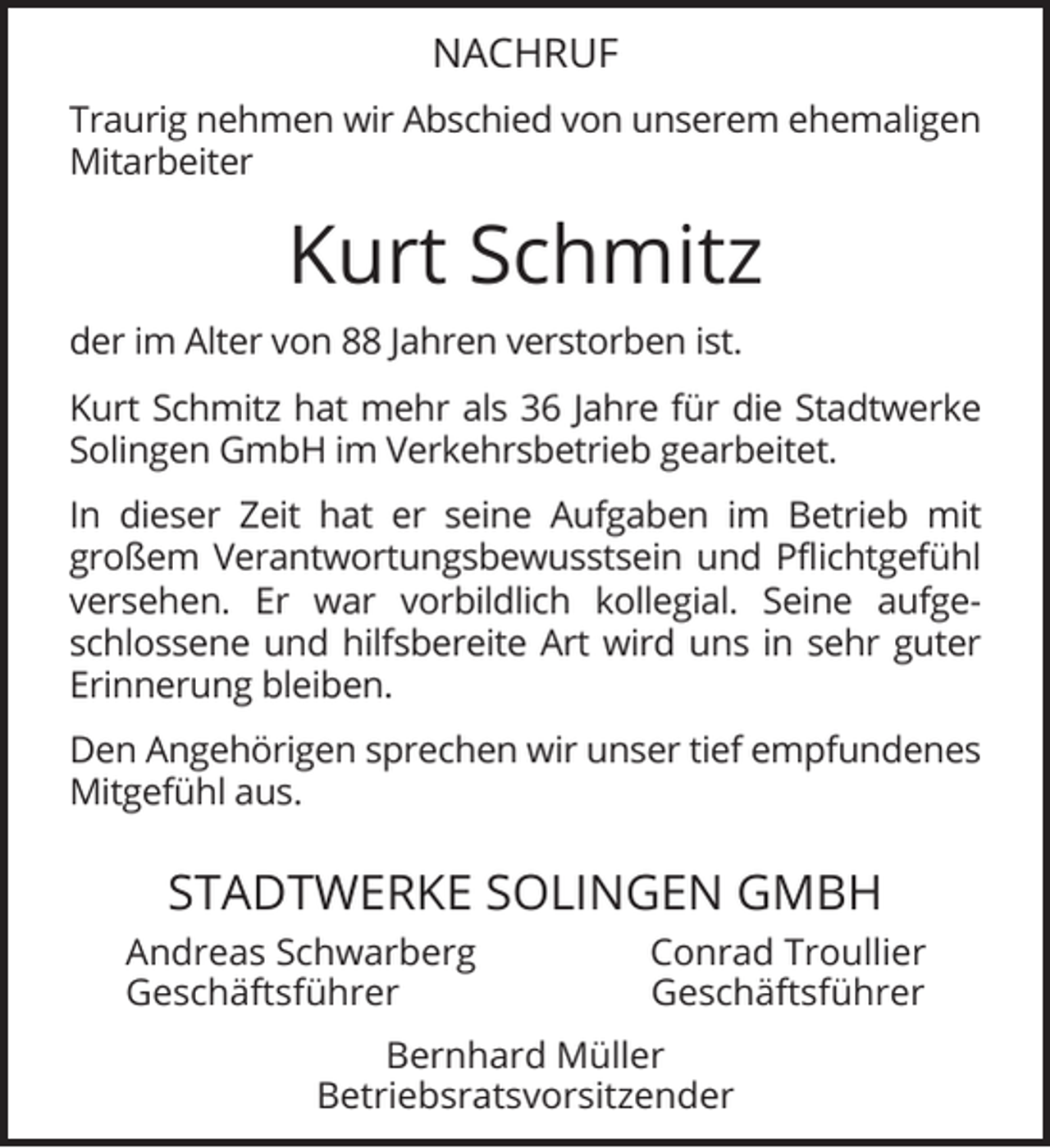 <p>NACHRUF<br />Traurig nehmen wir Abschied von unserem ehemaligen<br />Mitarbeiter</p><p>Kurt Schmitz<br />der im Alter von 88 Jahren verstorben ist.<br />Kurt Schmitz hat mehr als 36 Jahre für die Stadtwerke<br />Solingen GmbH im Verkehrsbetrieb gearbeitet.<br />In dieser Zeit hat er seine Aufgaben im Betrieb mit<br />großem Verantwortungsbewusstsein und Pﬂichtgefühl<br />versehen. Er war vorbildlich kollegial. Seine aufgeschlossene und hilfsbereite Art wird uns in sehr guter<br />Erinnerung bleiben.<br />Den Angehörigen sprechen wir unser tief empfundenes<br />Mitgefühl aus.</p><p>STADTWERKE SOLINGEN GMBH<br />Andreas Schwarberg<br />Geschäftsführer</p><p>Conrad Troullier<br />Geschäftsführer</p><p>Bernhard Müller<br />Betriebsratsvorsitzender</p>