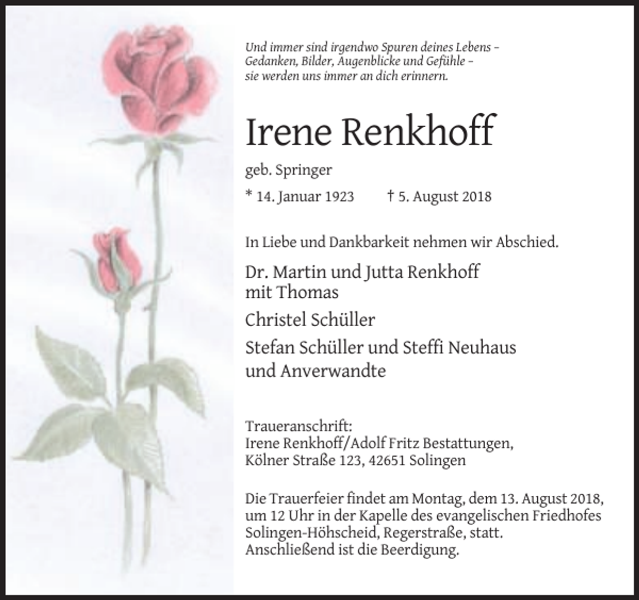 <p>Und immer sind irgendwo Spuren deines Lebens –<br />Gedanken, Bilder, Augenblicke und Gefühle –<br />sie werden uns immer an dich erinnern.</p><p>Irene Renkhoff<br />geb. Springer<br />* 14. Januar 1923</p><p>† 5. August 2018</p><p>In Liebe und Dankbarkeit nehmen wir Abschied.</p><p>Dr. Martin und Jutta Renkhoff<br />mit Thomas<br />Christel Schüller<br />Stefan Schüller und Steffi Neuhaus<br />und Anverwandte<br />Traueranschrift:<br />Irene Renkhoff/Adolf Fritz Bestattungen,<br />Kölner Straße 123, 42651 Solingen<br />Die Trauerfeier findet am Montag, dem 13. August 2018,<br />um 12 Uhr in der Kapelle des evangelischen Friedhofes<br />Solingen-Höhscheid, Regerstraße, statt.<br />Anschließend ist die Beerdigung.</p>