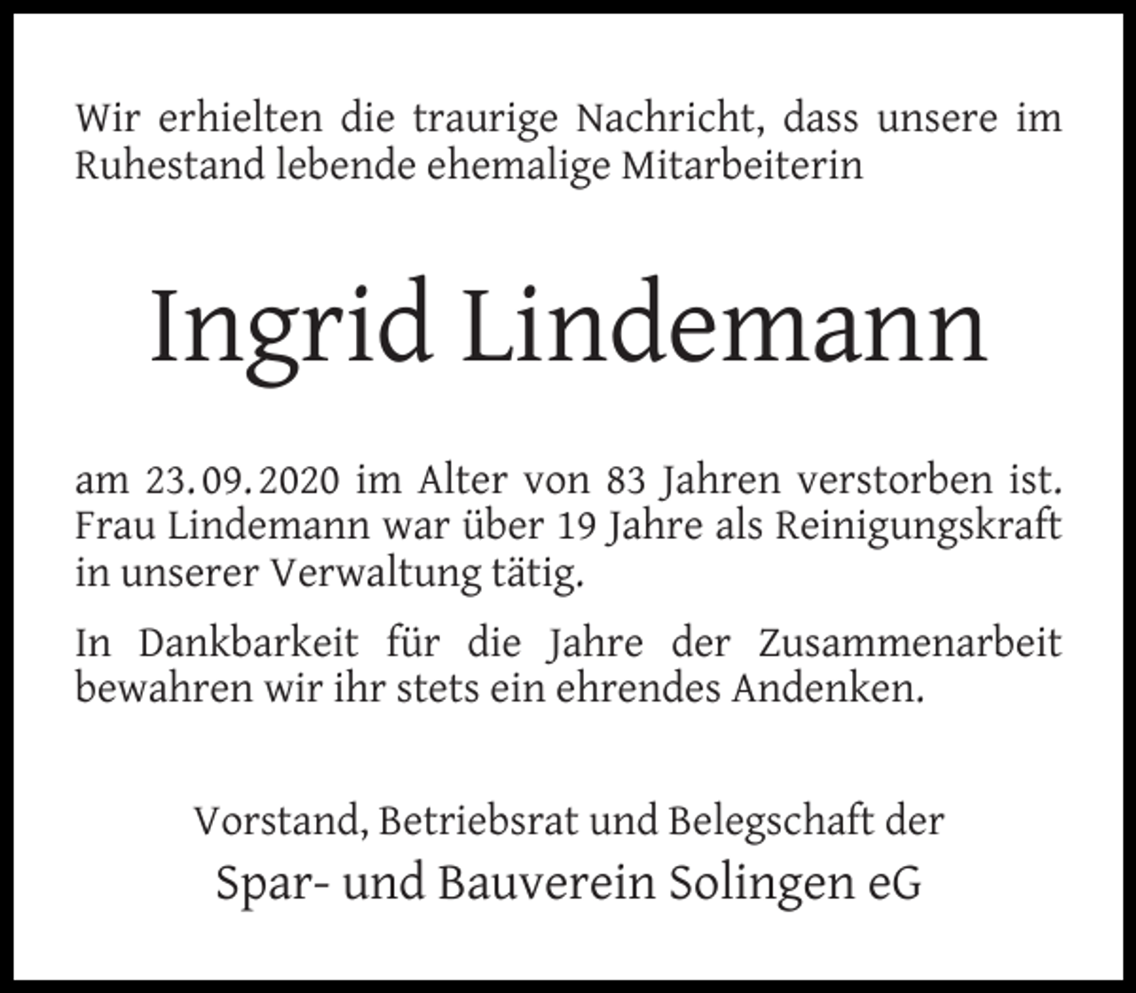 <p>Wir erhielten die traurige Nachricht, dass unsere im<br />Ruhestand lebende ehemalige Mitarbeiterin</p><p>Ingrid Lindemann<br />am 23. 09. 2020 im Alter von 83 Jahren verstorben ist.<br />Frau Lindemann war über 19 Jahre als Reinigungskraft<br />in unserer Verwaltung tätig.<br />In Dankbarkeit für die Jahre der Zusammenarbeit<br />bewahren wir ihr stets ein ehrendes Andenken.<br />Vorstand, Betriebsrat und Belegschaft der</p><p>Spar- und Bauverein Solingen eG</p>