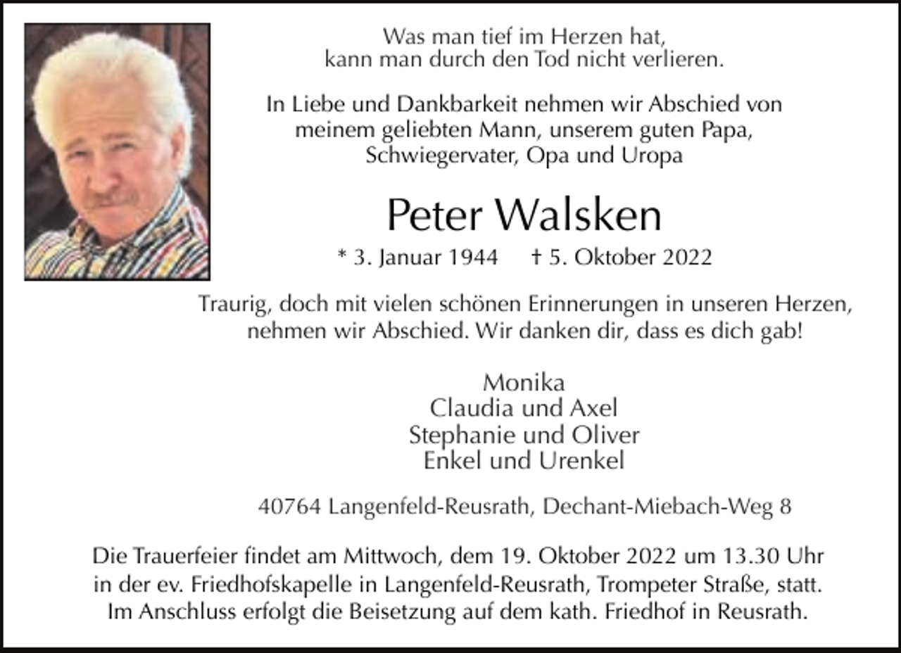 <p>Was man tief im Herzen hat,<br />kann man durch den Tod nicht verlieren.<br />In Liebe und Dankbarkeit nehmen wir Abschied von<br />meinem geliebten Mann, unserem guten Papa,<br />Schwiegervater, Opa und Uropa</p><p>Peter Walsken</p><p>* 3. Januar 1944</p><p>† 5. Oktober 2022</p><p>Traurig, doch mit vielen schönen Erinnerungen in unseren Herzen,<br />nehmen wir Abschied. Wir danken dir, dass es dich gab!</p><p>Monika<br />Claudia und Axel<br />Stephanie und Oliver<br />Enkel und Urenkel<br />40764 Langenfeld-Reusrath, Dechant-Miebach-Weg 8<br />Die Trauerfeier findet am Mittwoch, dem 19. Oktober 2022 um 13.30 Uhr<br />in der ev. Friedhofskapelle in Langenfeld-Reusrath, Trompeter Straße, statt.<br />Im Anschluss erfolgt die Beisetzung auf dem kath. Friedhof in Reusrath.</p>