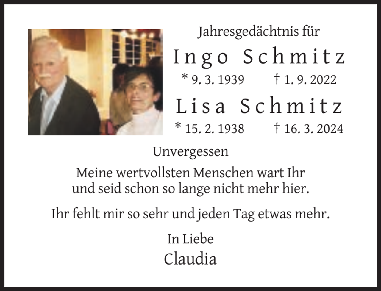 <p>Jahresgedächtnis für</p><p>Ingo Schmitz<br />* 9. 3. 1939</p><p>† 1. 9. 2022</p><p>Lisa Schmitz<br />* 15. 2. 1938</p><p>† 16. 3. 2024</p><p>Unvergessen<br />Meine wertvollsten Menschen wart Ihr<br />und seid schon so lange nicht mehr hier.<br />Ihr fehlt mir so sehr und jeden Tag etwas mehr.<br />In Liebe</p><p>Claudia</p>