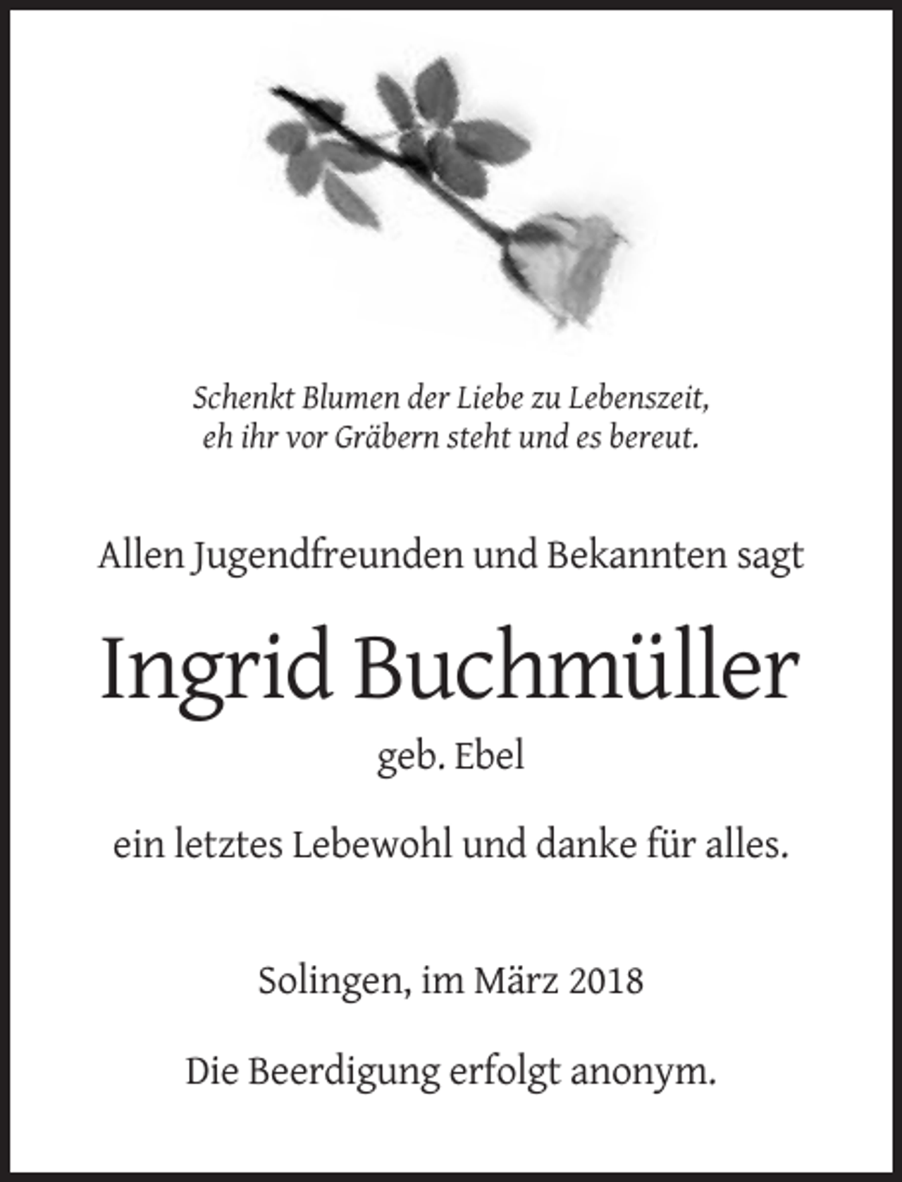 <p>Schenkt Blumen der Liebe zu Lebenszeit,<br />eh ihr vor Gräbern steht und es bereut.</p><p>Allen Jugendfreunden und Bekannten sagt</p><p>Ingrid Buchmüller<br />geb. Ebel<br />ein letztes Lebewohl und danke für alles.</p><p>Solingen, im März 2018<br />Die Beerdigung erfolgt anonym.</p>