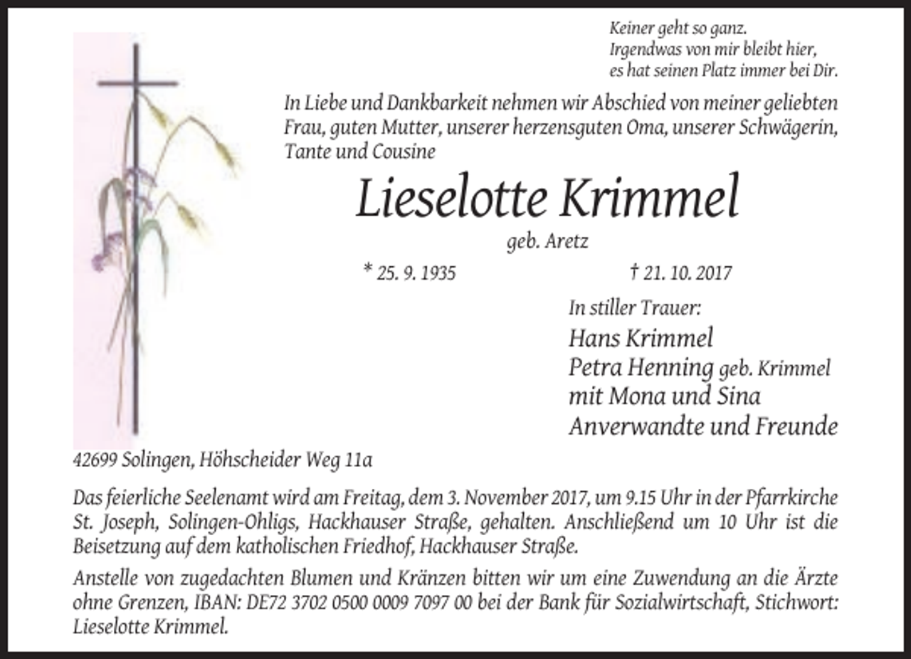 <p>Keiner geht so ganz.<br />Irgendwas von mir bleibt hier,<br />es hat seinen Platz immer bei Dir.</p><p>In Liebe und Dankbarkeit nehmen wir Abschied von meiner geliebten<br />Frau, guten Mutter, unserer herzensguten Oma, unserer Schwägerin,<br />Tante und Cousine</p><p>Lieselotte Krimmel<br />geb. Aretz<br />* 25. 9. 1935</p><p>† 21. 10. 2017<br />In stiller Trauer:</p><p>Hans Krimmel<br />Petra Henning geb. Krimmel<br />mit Mona und Sina<br />Anverwandte und Freunde<br />42699 Solingen, Höhscheider Weg 11a<br />Das feierliche Seelenamt wird am Freitag, dem 3. November 2017, um 9.15 Uhr in der Pfarrkirche<br />St. Joseph, Solingen-Ohligs, Hackhauser Straße, gehalten. Anschließend um 10 Uhr ist die<br />Beisetzung auf dem katholischen Friedhof, Hackhauser Straße.<br />Anstelle von zugedachten Blumen und Kränzen bitten wir um eine Zuwendung an die Ärzte<br />ohne Grenzen, IBAN: DE72 3702 0509 7097 00 bei der Bank für Sozialwirtschaft, Stichwort:<br />Lieselotte Krimmel.</p>