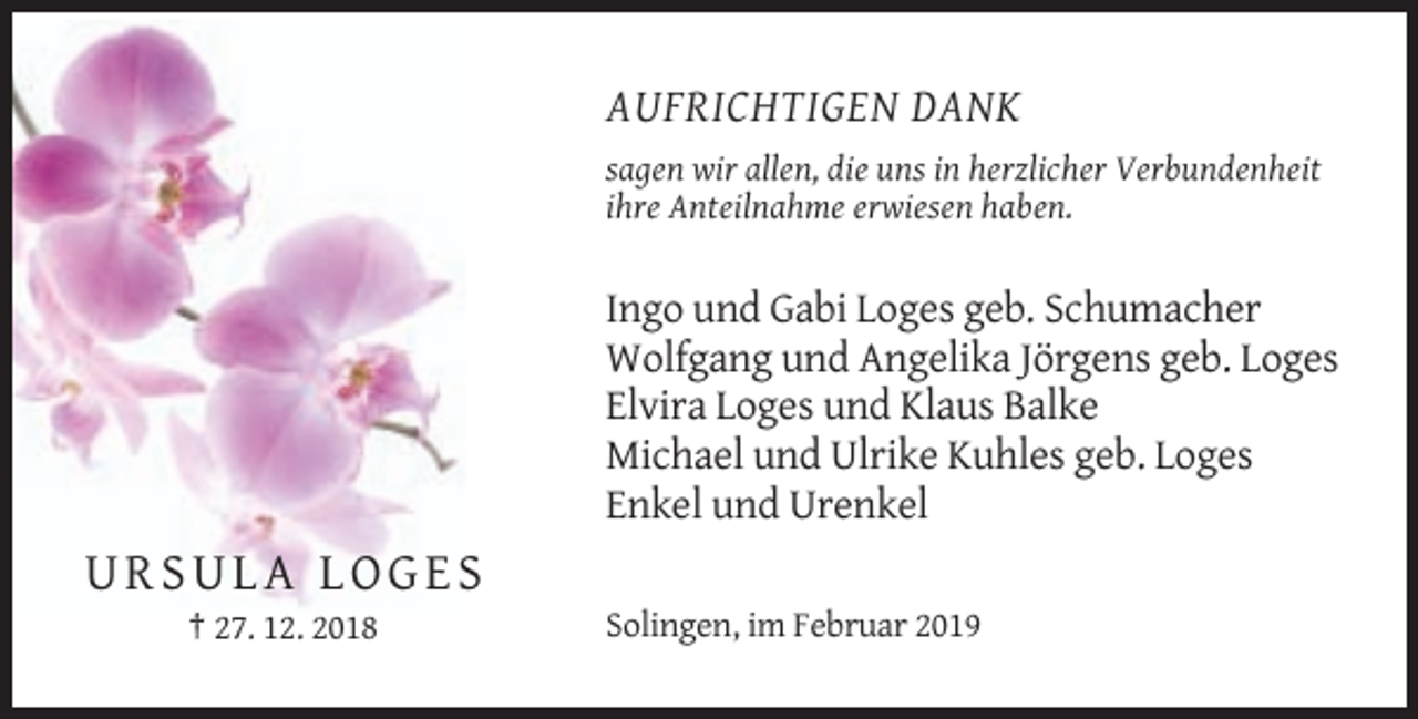 <p>AUFRICHTIGEN DANK<br />sagen wir allen, die uns in herzlicher Verbundenheit<br />ihre Anteilnahme erwiesen haben.</p><p>Ingo und Gabi Loges geb. Schumacher<br />Wolfgang und Angelika Jörgens geb. Loges<br />Elvira Loges und Klaus Balke<br />Michael und Ulrike Kuhles geb. Loges<br />Enkel und Urenkel</p><p>URSULA LOGES<br />† 27. 12. 2018</p><p>Solingen, im Februar 2019</p>